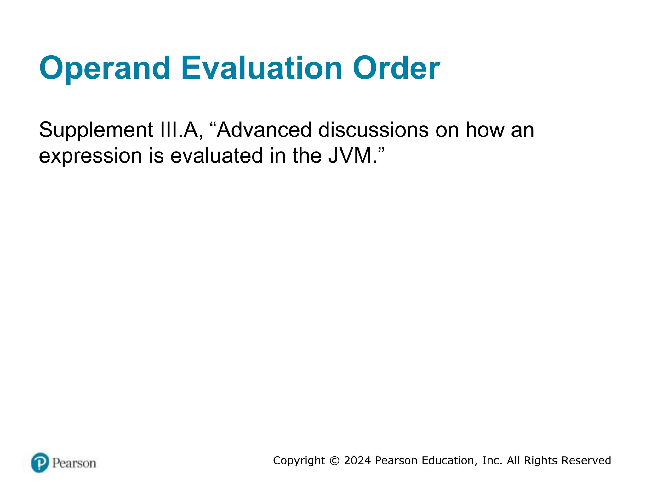 Copyright © 2024 Pearson Education, Inc. All Rights Reserved
Operand Evaluation Order
Supplement III.A, “Advanced discussions on how an
expression is evaluated in the JVM.”
 