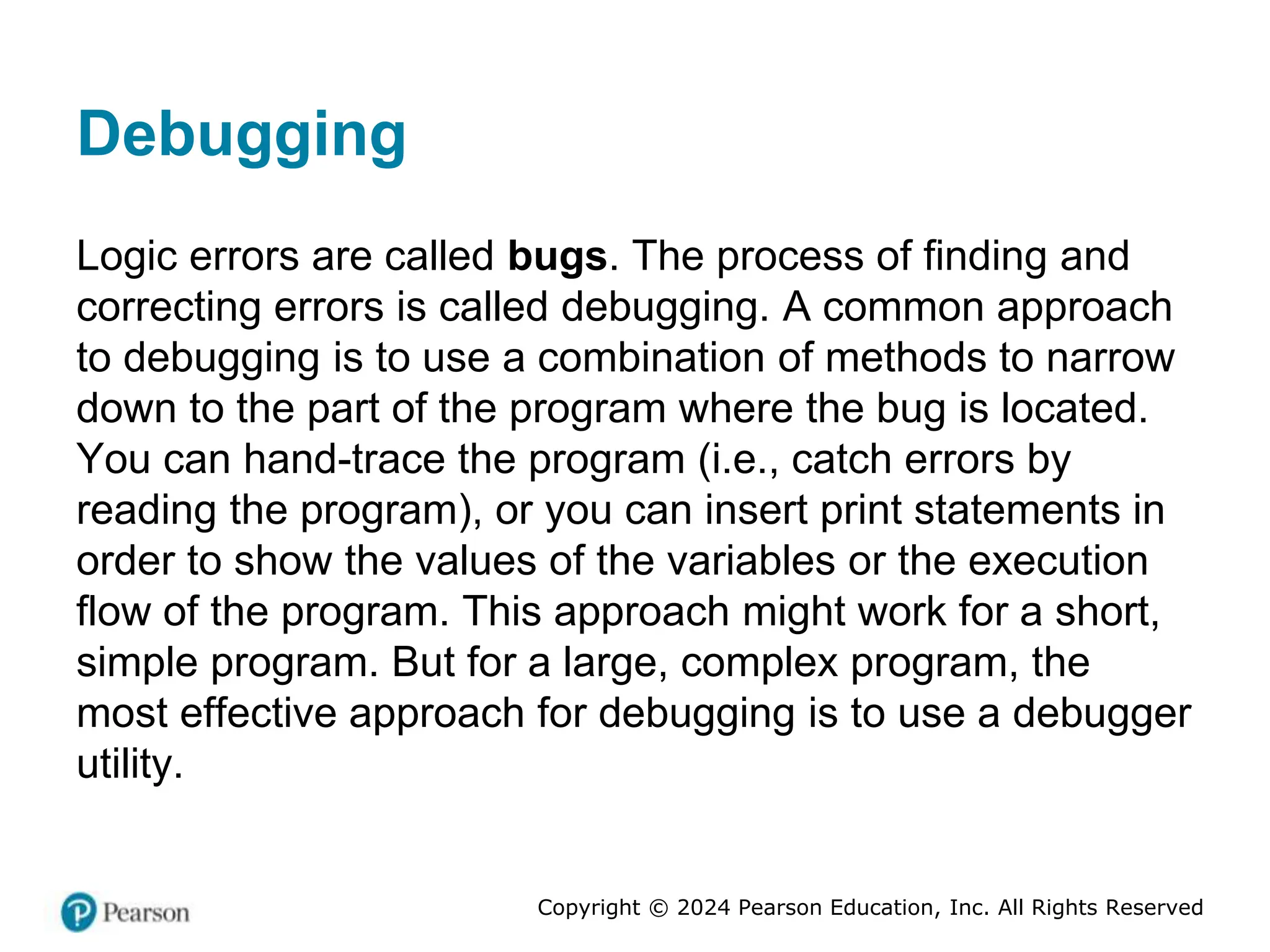 Copyright © 2024 Pearson Education, Inc. All Rights Reserved
Debugging
Logic errors are called bugs. The process of finding and
correcting errors is called debugging. A common approach
to debugging is to use a combination of methods to narrow
down to the part of the program where the bug is located.
You can hand-trace the program (i.e., catch errors by
reading the program), or you can insert print statements in
order to show the values of the variables or the execution
flow of the program. This approach might work for a short,
simple program. But for a large, complex program, the
most effective approach for debugging is to use a debugger
utility.
 