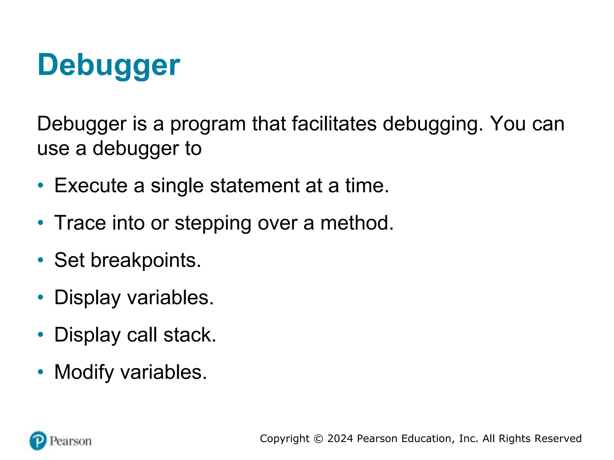 Copyright © 2024 Pearson Education, Inc. All Rights Reserved
Debugger
Debugger is a program that facilitates debugging. You can
use a debugger to
• Execute a single statement at a time.
• Trace into or stepping over a method.
• Set breakpoints.
• Display variables.
• Display call stack.
• Modify variables.
 