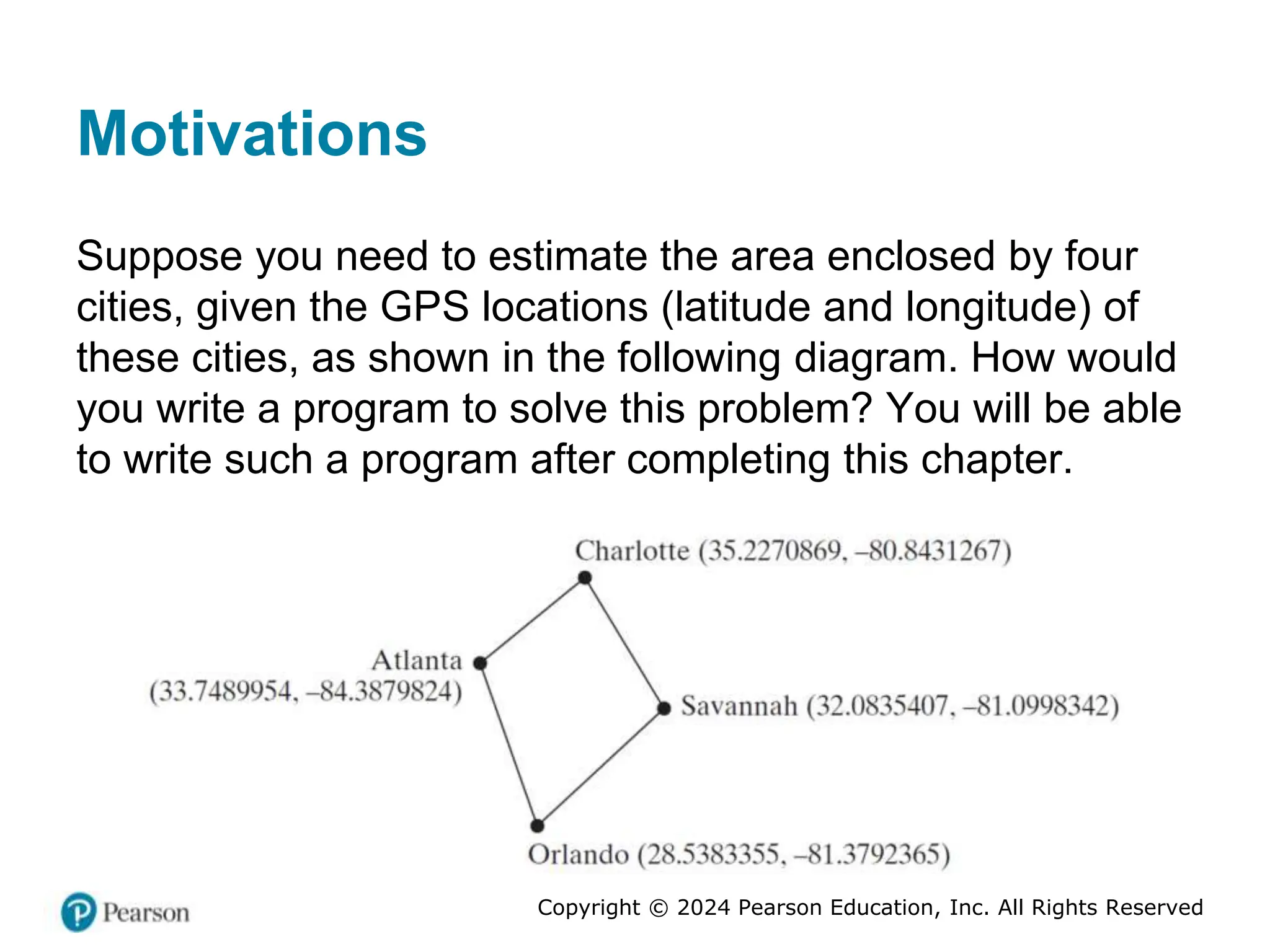Copyright © 2024 Pearson Education, Inc. All Rights Reserved
Motivations
Suppose you need to estimate the area enclosed by four
cities, given the GPS locations (latitude and longitude) of
these cities, as shown in the following diagram. How would
you write a program to solve this problem? You will be able
to write such a program after completing this chapter.
 