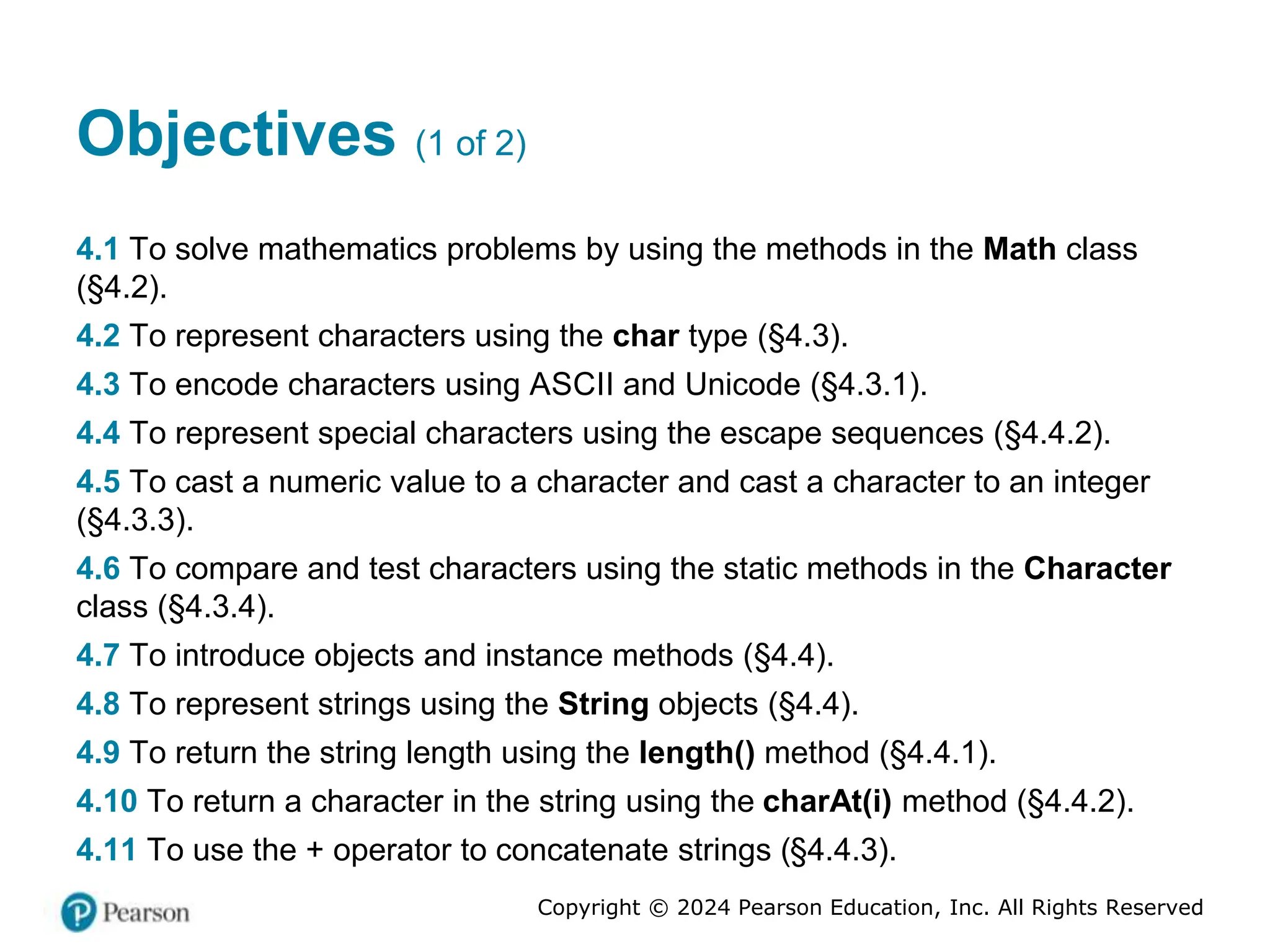 Copyright © 2024 Pearson Education, Inc. All Rights Reserved
Objectives (1 of 2)
4.1 To solve mathematics problems by using the methods in the Math class
(§4.2).
4.2 To represent characters using the char type (§4.3).
4.3 To encode characters using ASCII and Unicode (§4.3.1).
4.4 To represent special characters using the escape sequences (§4.4.2).
4.5 To cast a numeric value to a character and cast a character to an integer
(§4.3.3).
4.6 To compare and test characters using the static methods in the Character
class (§4.3.4).
4.7 To introduce objects and instance methods (§4.4).
4.8 To represent strings using the String objects (§4.4).
4.9 To return the string length using the length() method (§4.4.1).
4.10 To return a character in the string using the charAt(i) method (§4.4.2).
4.11 To use the + operator to concatenate strings (§4.4.3).
 