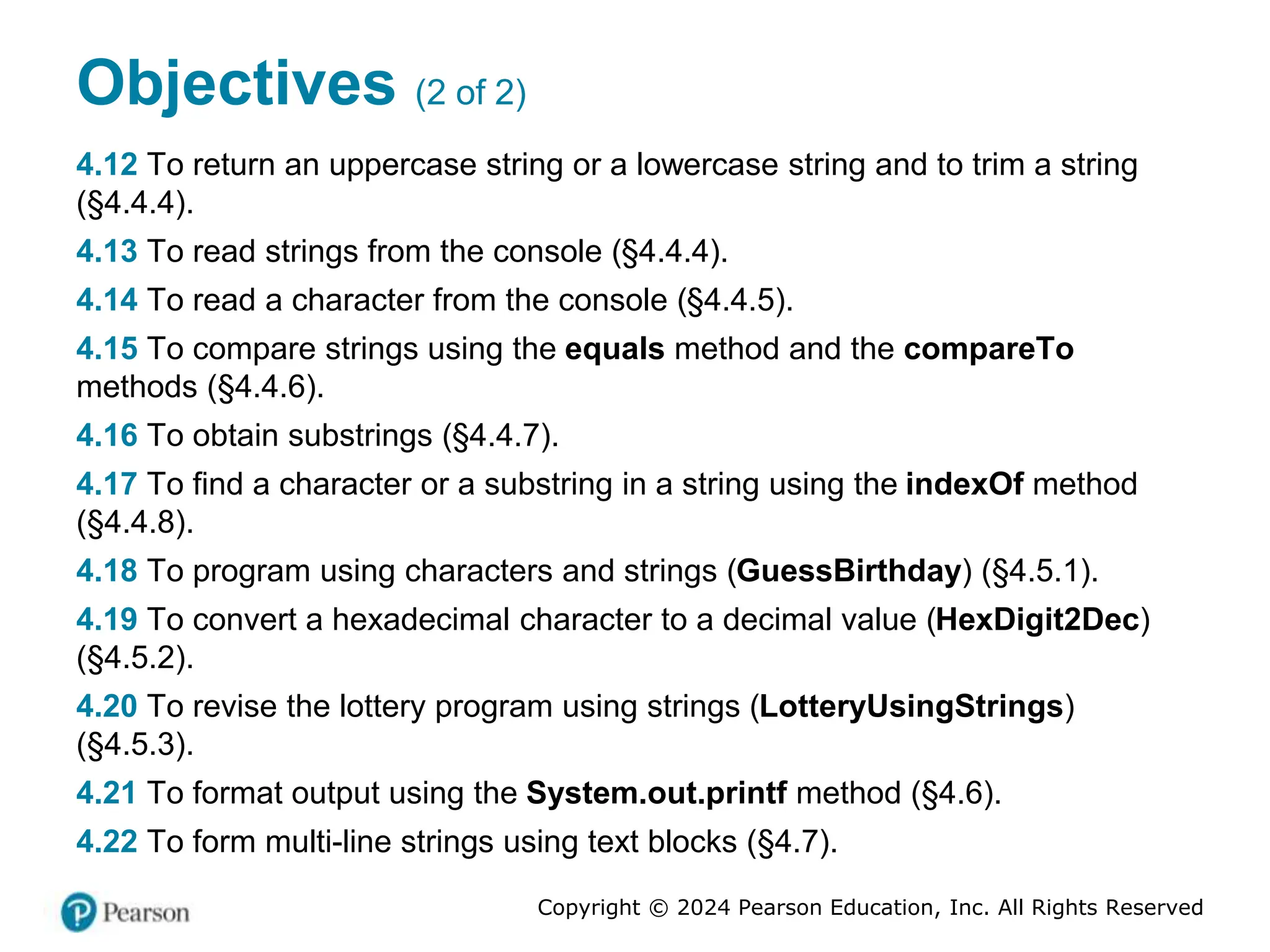Copyright © 2024 Pearson Education, Inc. All Rights Reserved
Objectives (2 of 2)
4.12 To return an uppercase string or a lowercase string and to trim a string
(§4.4.4).
4.13 To read strings from the console (§4.4.4).
4.14 To read a character from the console (§4.4.5).
4.15 To compare strings using the equals method and the compareTo
methods (§4.4.6).
4.16 To obtain substrings (§4.4.7).
4.17 To find a character or a substring in a string using the indexOf method
(§4.4.8).
4.18 To program using characters and strings (GuessBirthday) (§4.5.1).
4.19 To convert a hexadecimal character to a decimal value (HexDigit2Dec)
(§4.5.2).
4.20 To revise the lottery program using strings (LotteryUsingStrings)
(§4.5.3).
4.21 To format output using the System.out.printf method (§4.6).
4.22 To form multi-line strings using text blocks (§4.7).
 