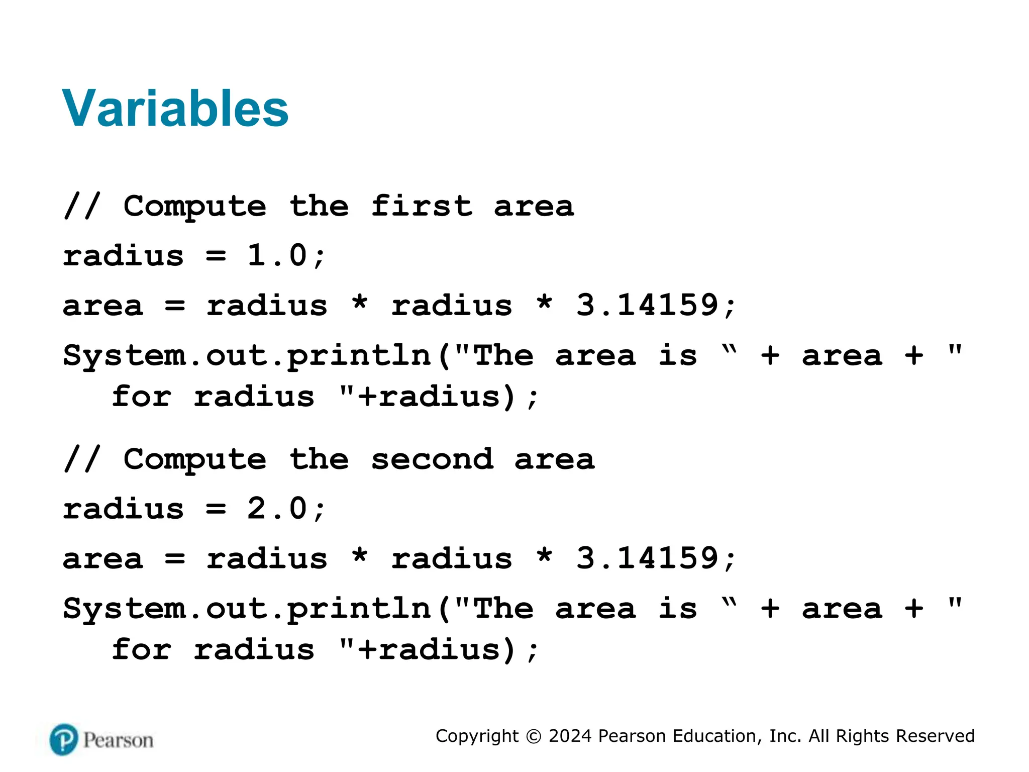 Copyright © 2024 Pearson Education, Inc. All Rights Reserved
Variables
// Compute the first area
radius = 1.0;
area = radius * radius * 3.14159;
System.out.println("The area is “ + area + "
for radius "+radius);
// Compute the second area
radius = 2.0;
area = radius * radius * 3.14159;
System.out.println("The area is “ + area + "
for radius "+radius);
 
