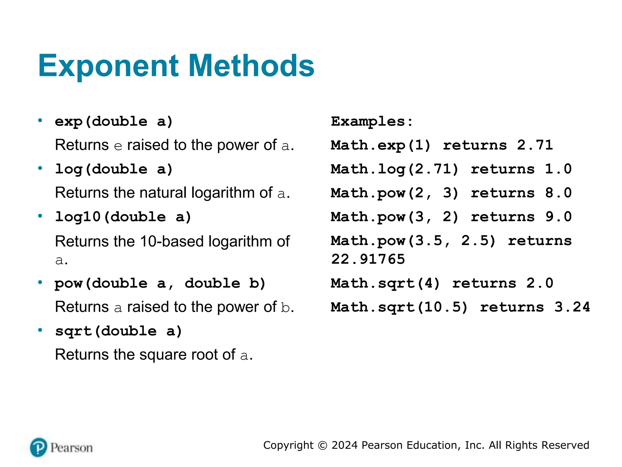 Copyright © 2024 Pearson Education, Inc. All Rights Reserved
Exponent Methods
• exp(double a)
Returns e raised to the power of a.
• log(double a)
Returns the natural logarithm of a.
• log10(double a)
Returns the 10-based logarithm of
a.
• pow(double a, double b)
Returns a raised to the power of b.
• sqrt(double a)
Returns the square root of a.
Examples:
Math.exp(1) returns 2.71
Math.log(2.71) returns 1.0
Math.pow(2, 3) returns 8.0
Math.pow(3, 2) returns 9.0
Math.pow(3.5, 2.5) returns
22.91765
Math.sqrt(4) returns 2.0
Math.sqrt(10.5) returns 3.24
 