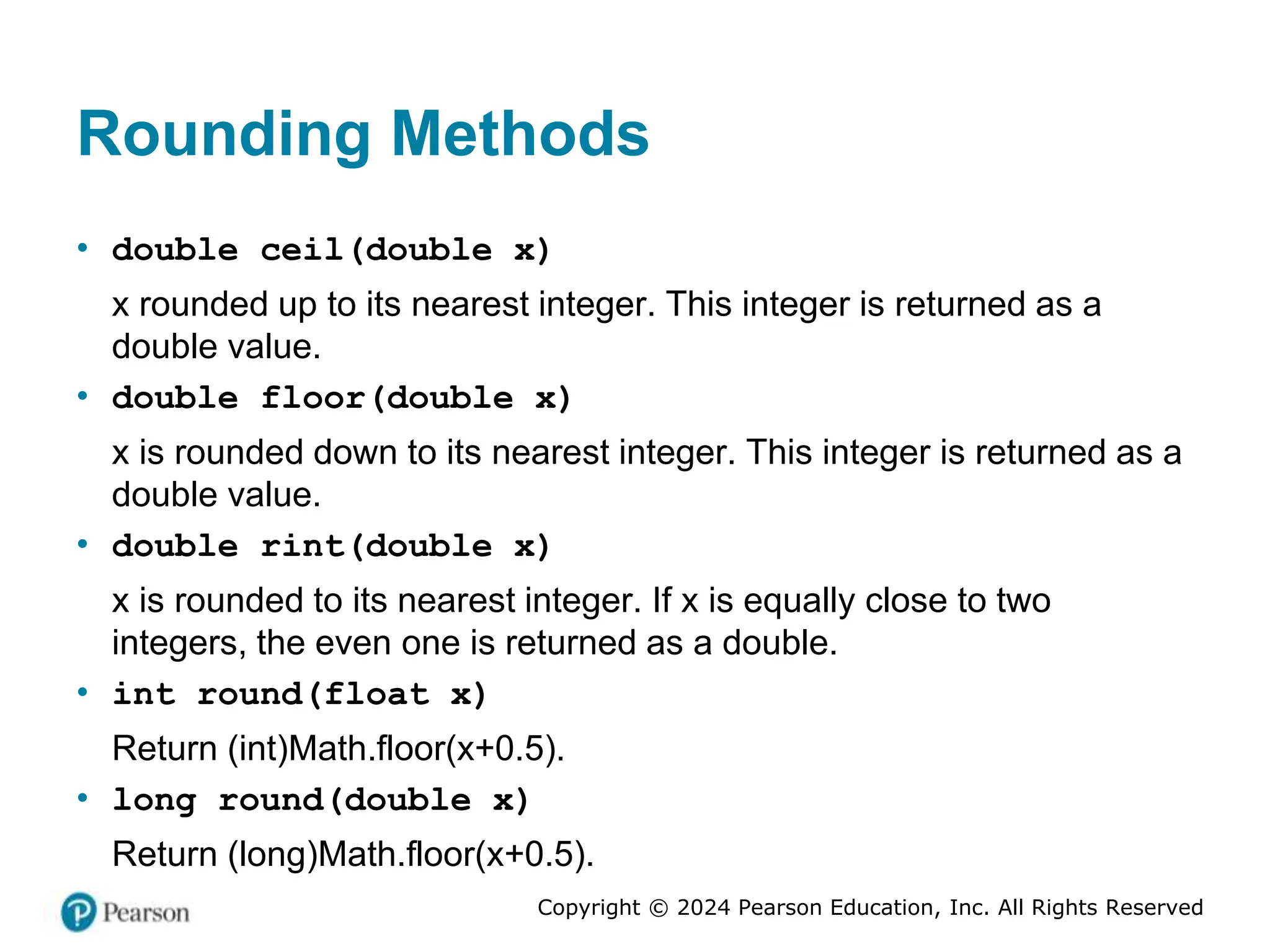 Copyright © 2024 Pearson Education, Inc. All Rights Reserved
Rounding Methods
• double ceil(double x)
x rounded up to its nearest integer. This integer is returned as a
double value.
• double floor(double x)
x is rounded down to its nearest integer. This integer is returned as a
double value.
• double rint(double x)
x is rounded to its nearest integer. If x is equally close to two
integers, the even one is returned as a double.
• int round(float x)
Return (int)Math.floor(x+0.5).
• long round(double x)
Return (long)Math.floor(x+0.5).
 