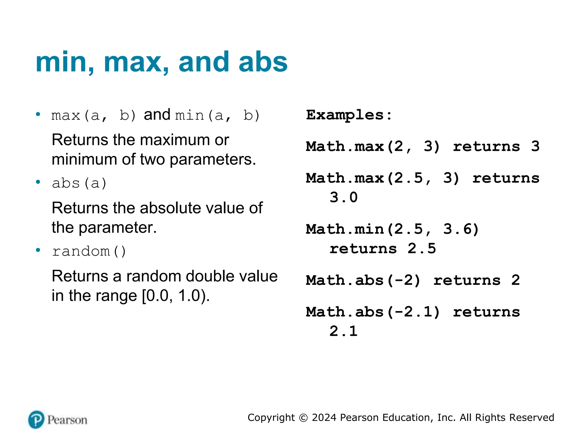 Copyright © 2024 Pearson Education, Inc. All Rights Reserved
min, max, and abs
• max(a, b) and min(a, b)
Returns the maximum or
minimum of two parameters.
• abs(a)
Returns the absolute value of
the parameter.
• random()
Returns a random double value
in the range [0.0, 1.0).
Examples:
Math.max(2, 3) returns 3
Math.max(2.5, 3) returns
3.0
Math.min(2.5, 3.6)
returns 2.5
Math.abs(-2) returns 2
Math.abs(-2.1) returns
2.1
 