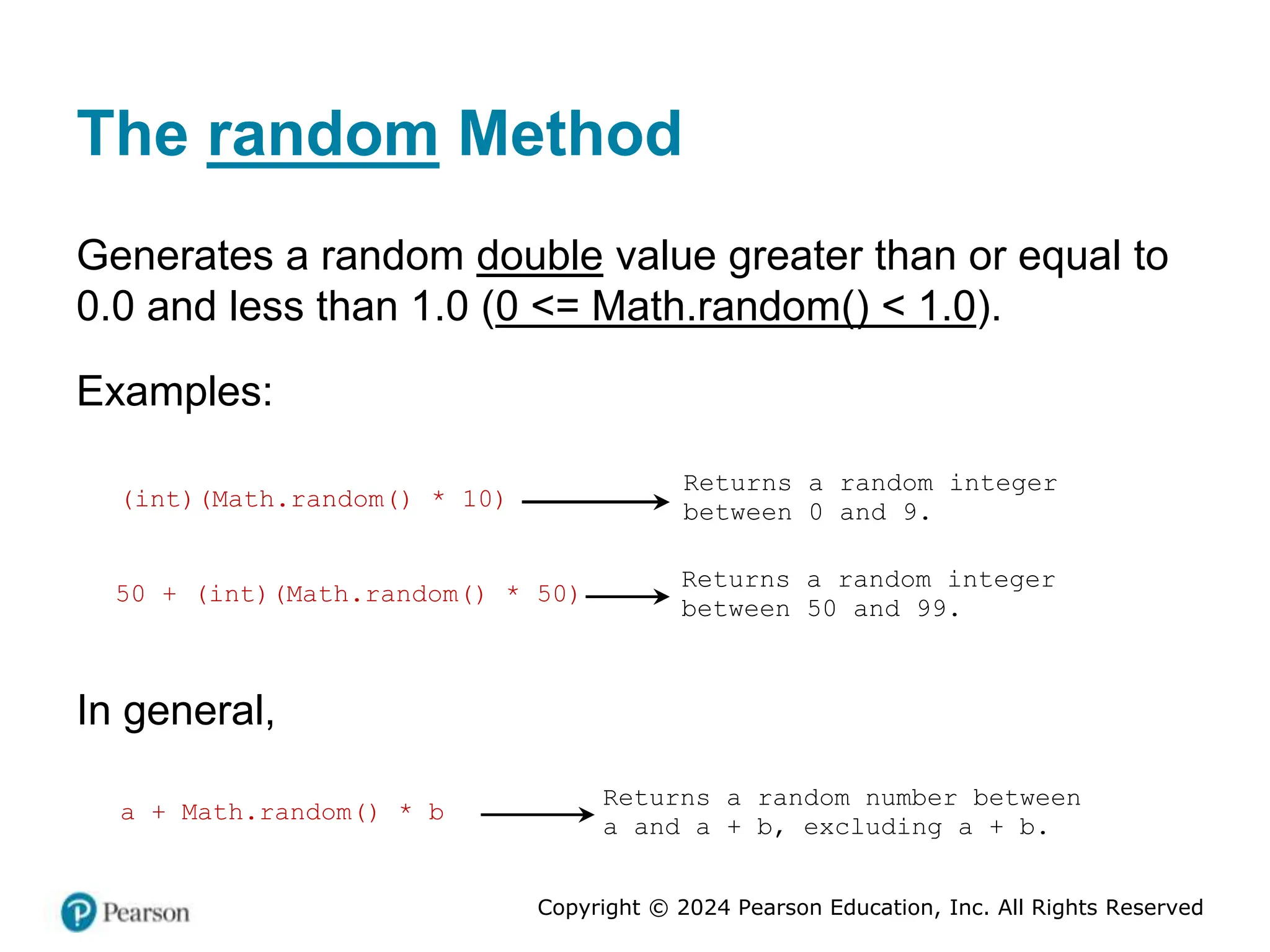 Copyright © 2024 Pearson Education, Inc. All Rights Reserved
The random Method
Generates a random double value greater than or equal to
0.0 and less than 1.0 (0 <= Math.random() < 1.0).
Examples:
(int)(Math.random() * 10)
Returns a random integer
between 0 and 9.
50 + (int)(Math.random() * 50)
Returns a random integer
between 50 and 99.
In general,
a + Math.random() * b
Returns a random number between
a and a + b, excluding a + b.
 