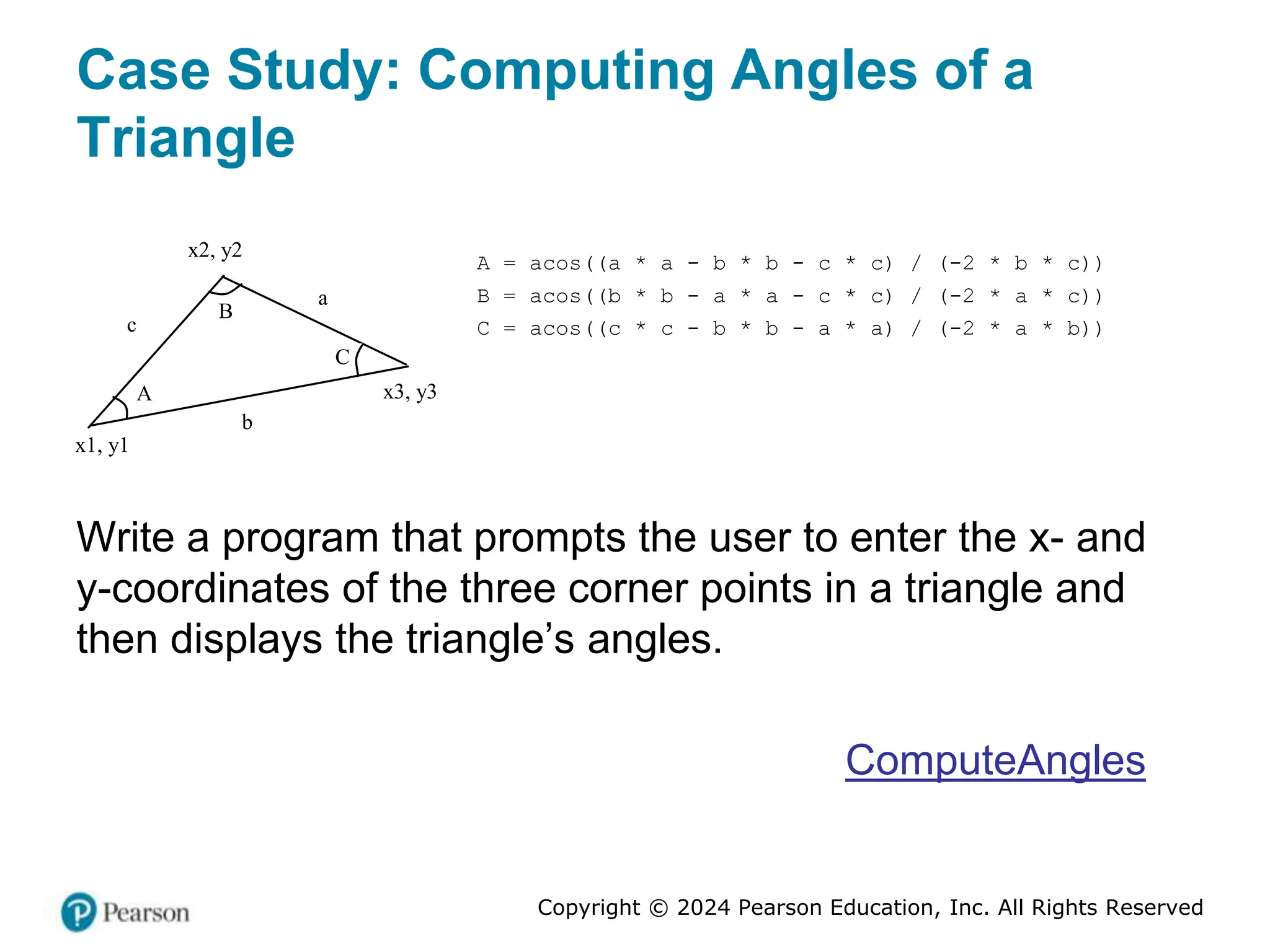 Copyright © 2024 Pearson Education, Inc. All Rights Reserved
Case Study: Computing Angles of a
Triangle
A
B
C
a
b
c
A = acos((a * a - b * b - c * c) / (-2 * b * c))
B = acos((b * b - a * a - c * c) / (-2 * a * c))
C = acos((c * c - b * b - a * a) / (-2 * a * b))
x1, y1
x2, y2
x3, y3
Write a program that prompts the user to enter the x- and
y-coordinates of the three corner points in a triangle and
then displays the triangle’s angles.
ComputeAngles
 