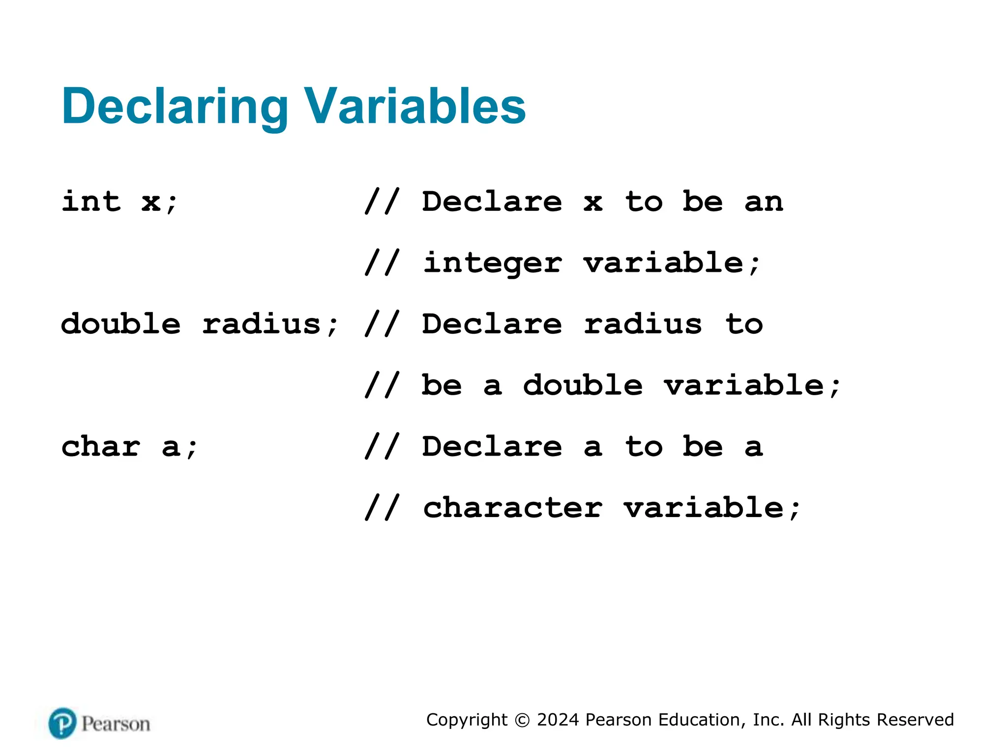 Copyright © 2024 Pearson Education, Inc. All Rights Reserved
Declaring Variables
int x; // Declare x to be an
// integer variable;
double radius; // Declare radius to
// be a double variable;
char a; // Declare a to be a
// character variable;
 