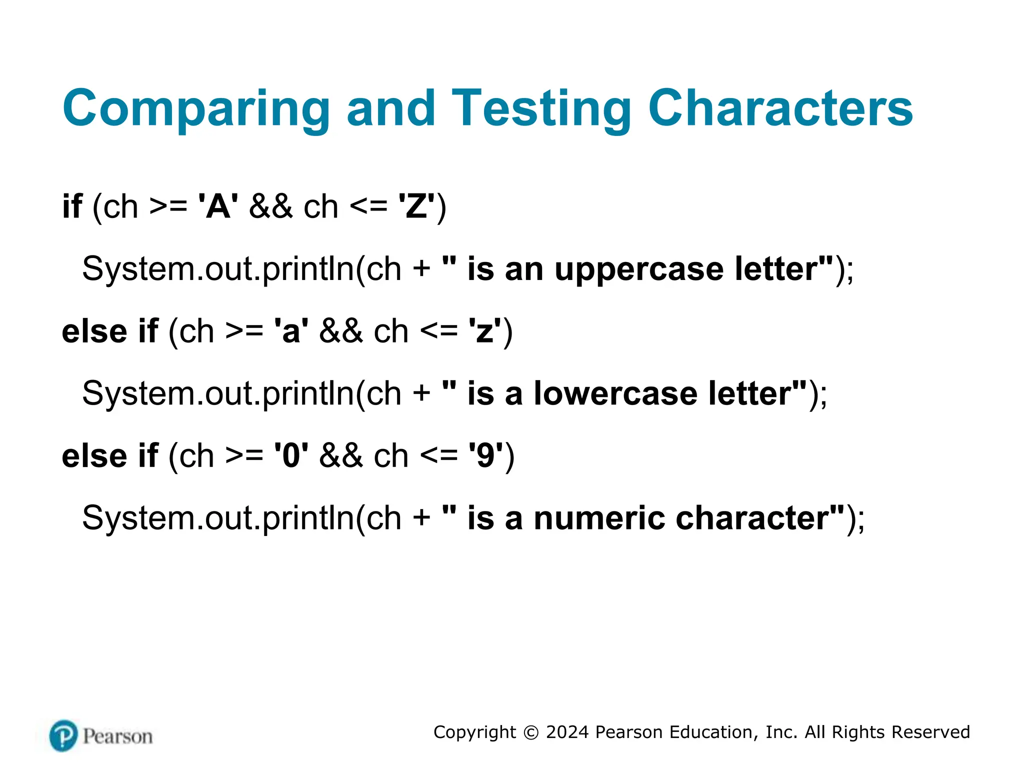 Copyright © 2024 Pearson Education, Inc. All Rights Reserved
Comparing and Testing Characters
if (ch >= 'A' && ch <= 'Z')
System.out.println(ch + " is an uppercase letter");
else if (ch >= 'a' && ch <= 'z')
System.out.println(ch + " is a lowercase letter");
else if (ch >= '0' && ch <= '9')
System.out.println(ch + " is a numeric character");
 