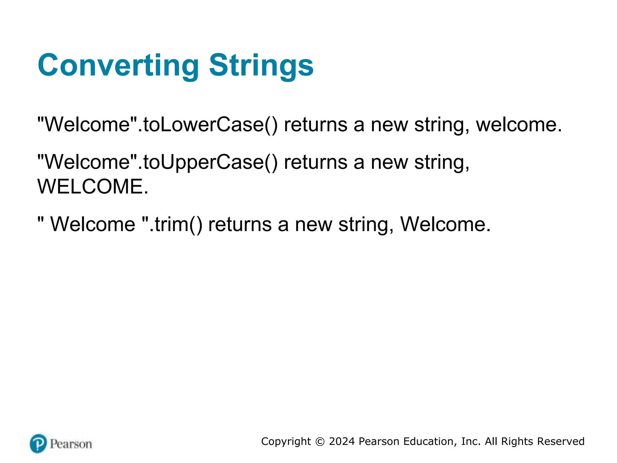 Copyright © 2024 Pearson Education, Inc. All Rights Reserved
Converting Strings
"Welcome".toLowerCase() returns a new string, welcome.
"Welcome".toUpperCase() returns a new string,
WELCOME.
" Welcome ".trim() returns a new string, Welcome.
 