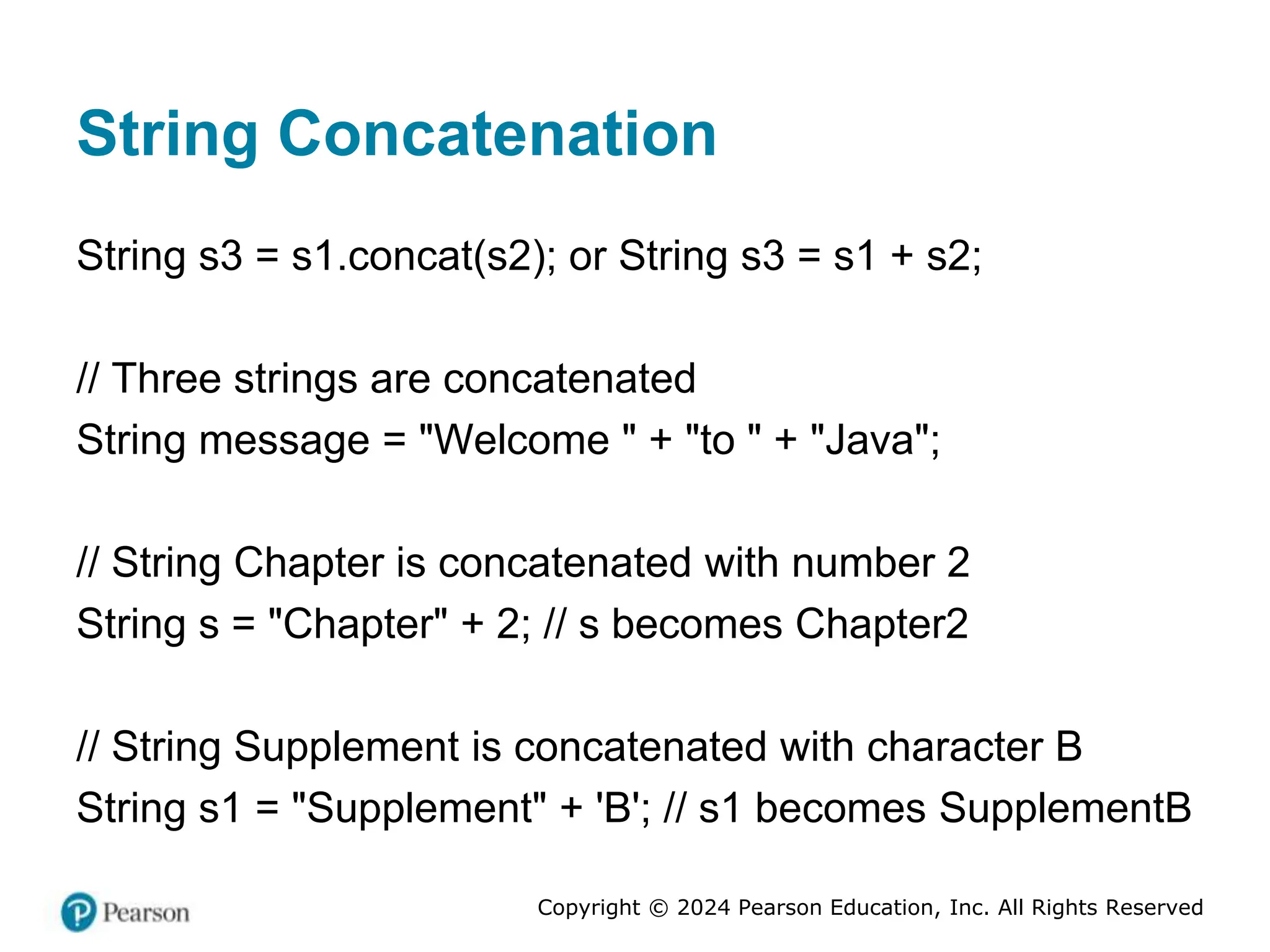 Copyright © 2024 Pearson Education, Inc. All Rights Reserved
String Concatenation
String s3 = s1.concat(s2); or String s3 = s1 + s2;
// Three strings are concatenated
String message = "Welcome " + "to " + "Java";
// String Chapter is concatenated with number 2
String s = "Chapter" + 2; // s becomes Chapter2
// String Supplement is concatenated with character B
String s1 = "Supplement" + 'B'; // s1 becomes SupplementB
 