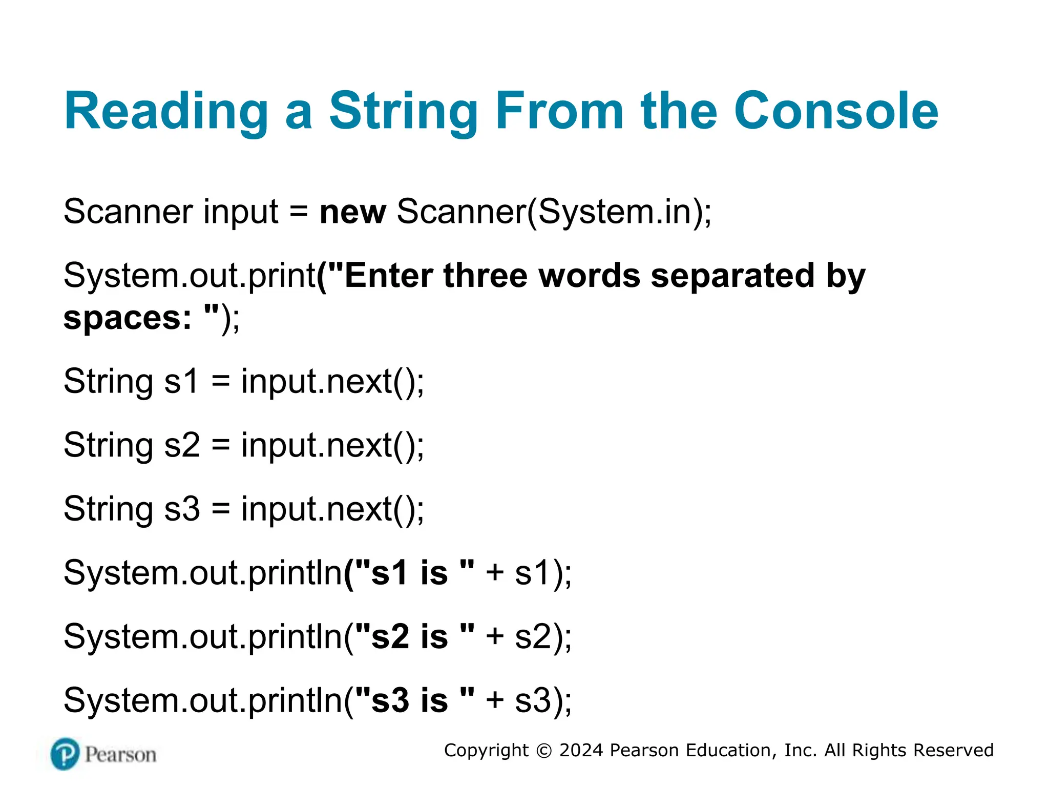 Copyright © 2024 Pearson Education, Inc. All Rights Reserved
Reading a String From the Console
Scanner input = new Scanner(System.in);
System.out.print("Enter three words separated by
spaces: ");
String s1 = input.next();
String s2 = input.next();
String s3 = input.next();
System.out.println("s1 is " + s1);
System.out.println("s2 is " + s2);
System.out.println("s3 is " + s3);
 