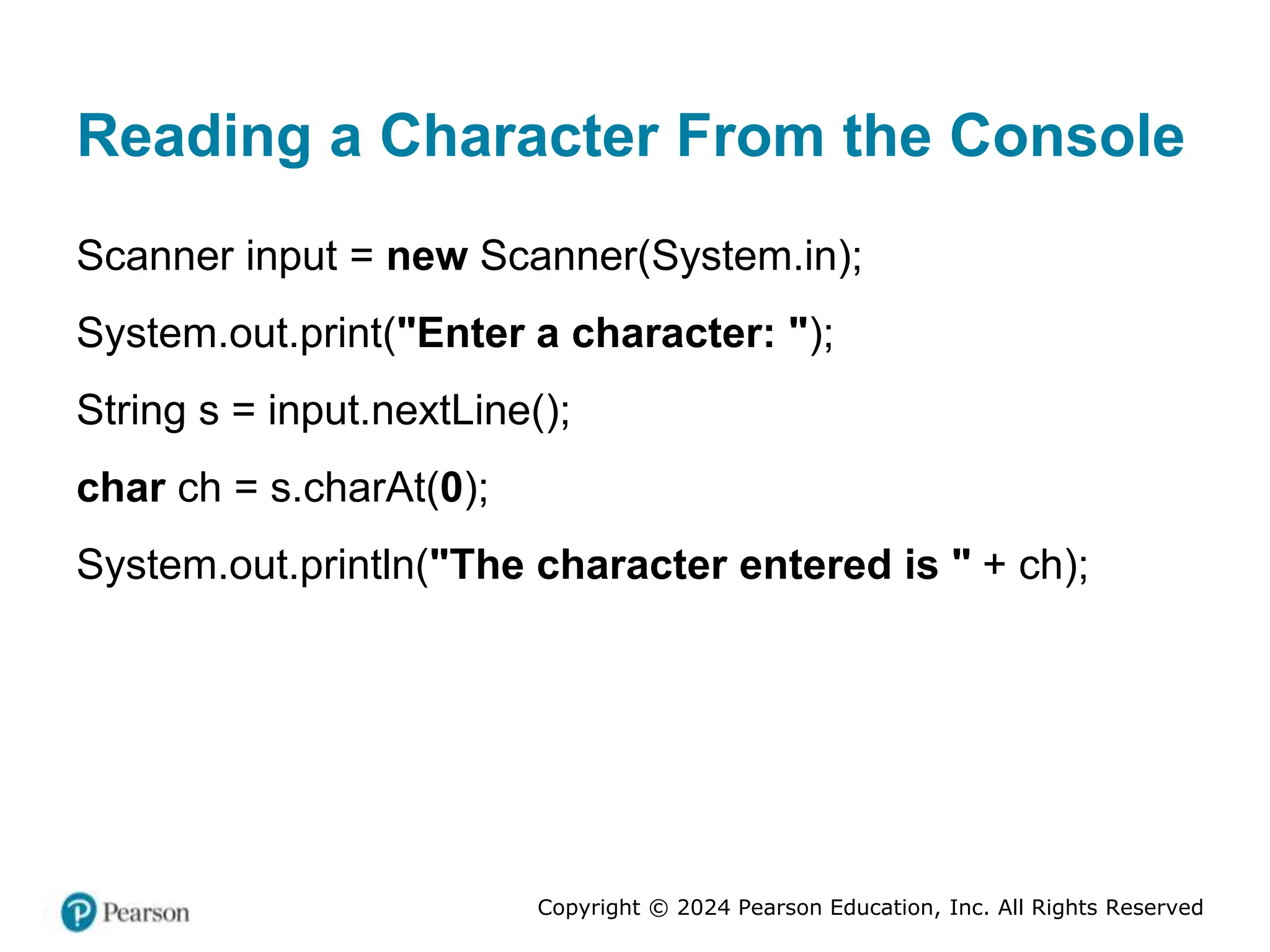 Copyright © 2024 Pearson Education, Inc. All Rights Reserved
Reading a Character From the Console
Scanner input = new Scanner(System.in);
System.out.print("Enter a character: ");
String s = input.nextLine();
char ch = s.charAt(0);
System.out.println("The character entered is " + ch);
 