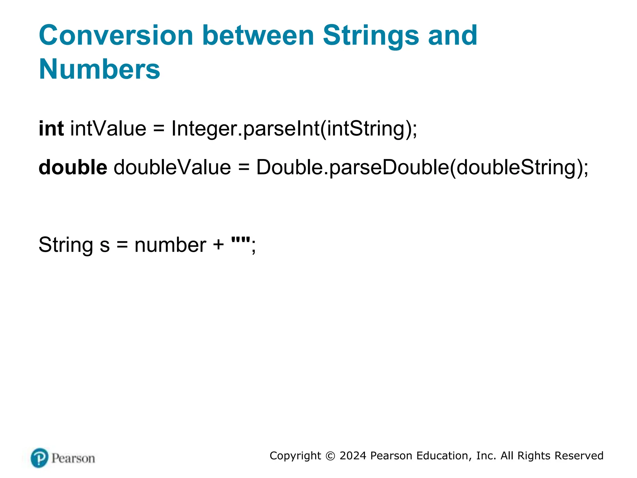Copyright © 2024 Pearson Education, Inc. All Rights Reserved
Conversion between Strings and
Numbers
int intValue = Integer.parseInt(intString);
double doubleValue = Double.parseDouble(doubleString);
String s = number + "";
 