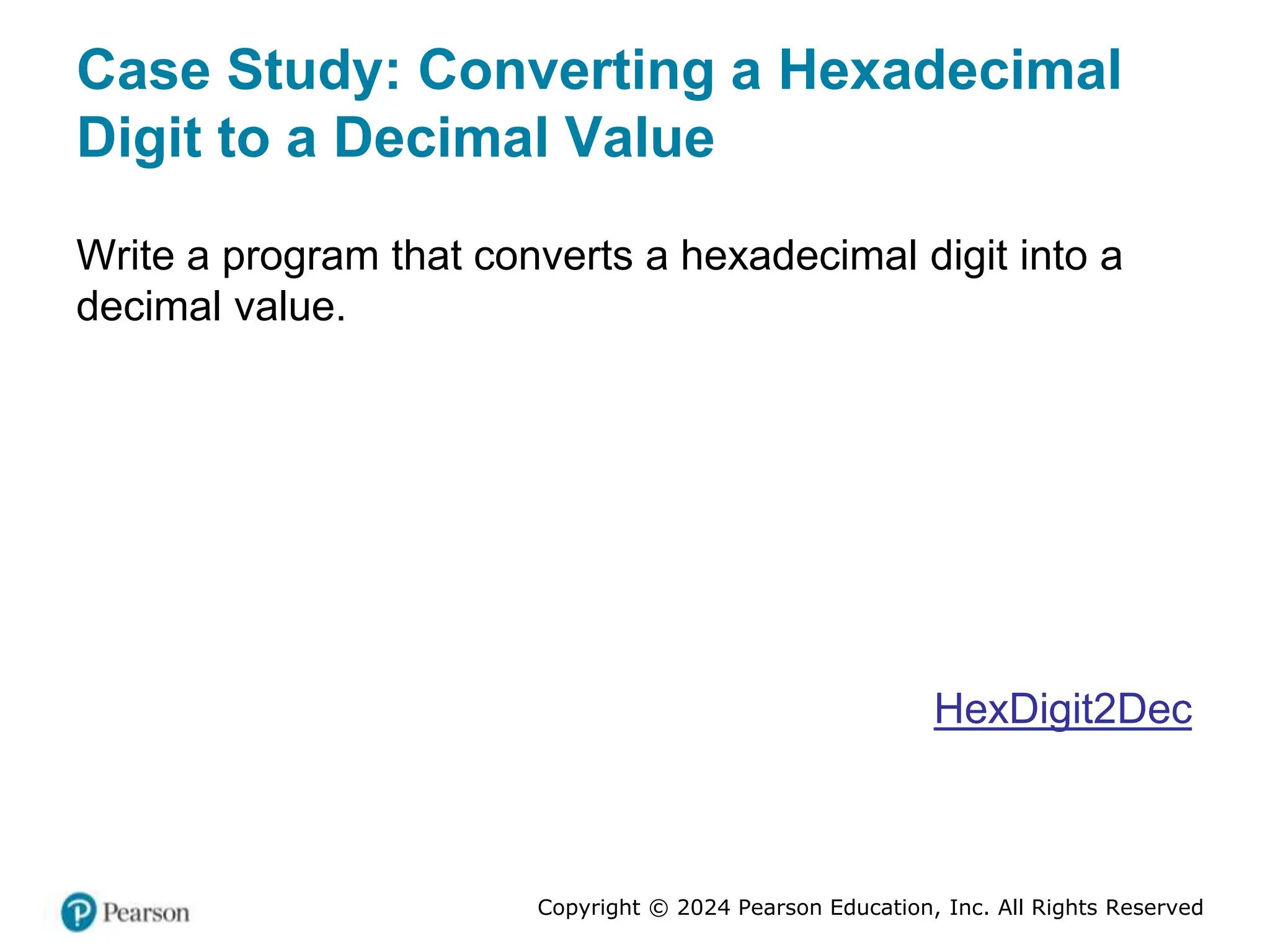Copyright © 2024 Pearson Education, Inc. All Rights Reserved
Case Study: Converting a Hexadecimal
Digit to a Decimal Value
Write a program that converts a hexadecimal digit into a
decimal value.
HexDigit2Dec
 