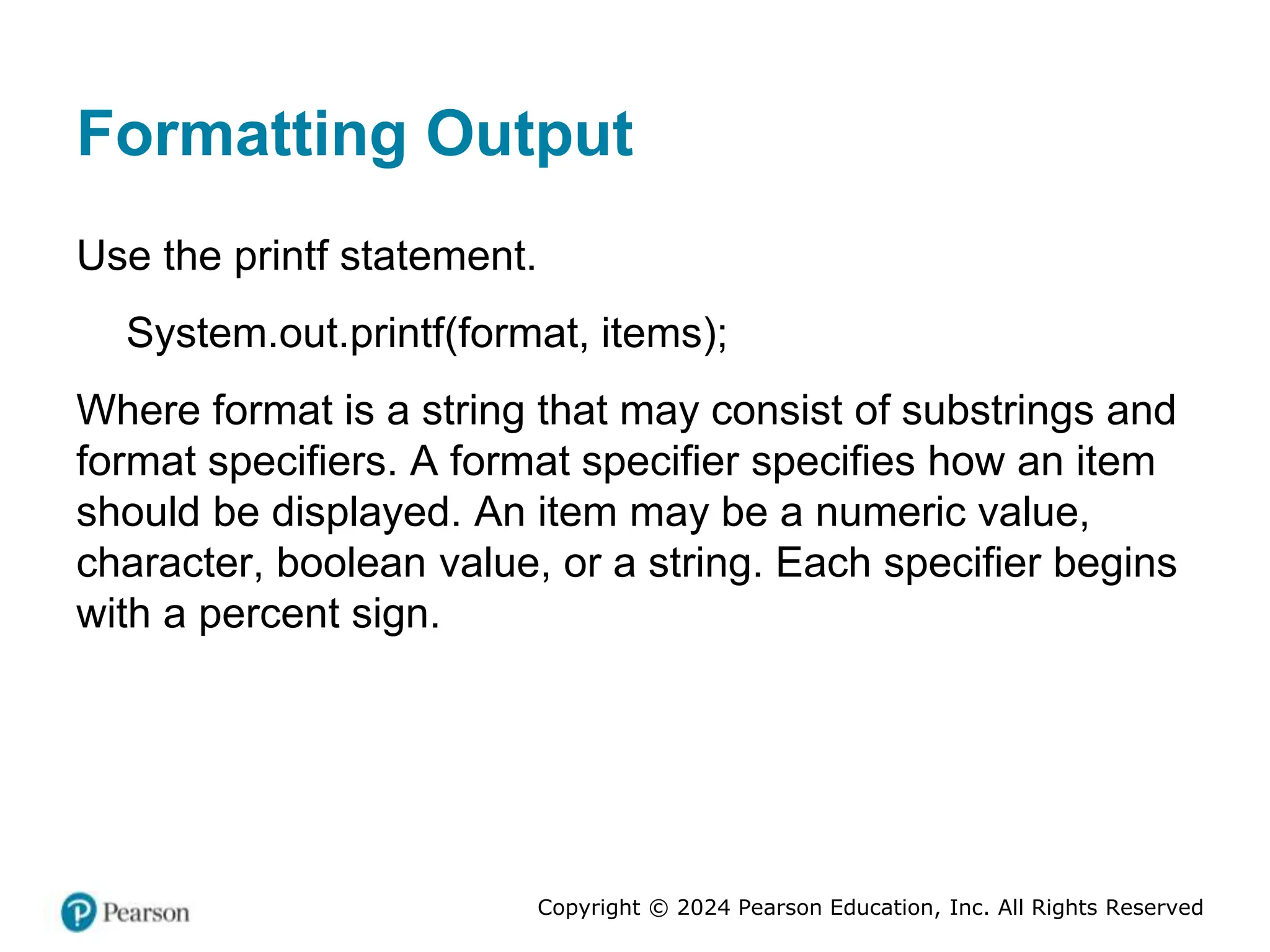 Copyright © 2024 Pearson Education, Inc. All Rights Reserved
Formatting Output
Use the printf statement.
System.out.printf(format, items);
Where format is a string that may consist of substrings and
format specifiers. A format specifier specifies how an item
should be displayed. An item may be a numeric value,
character, boolean value, or a string. Each specifier begins
with a percent sign.
 
