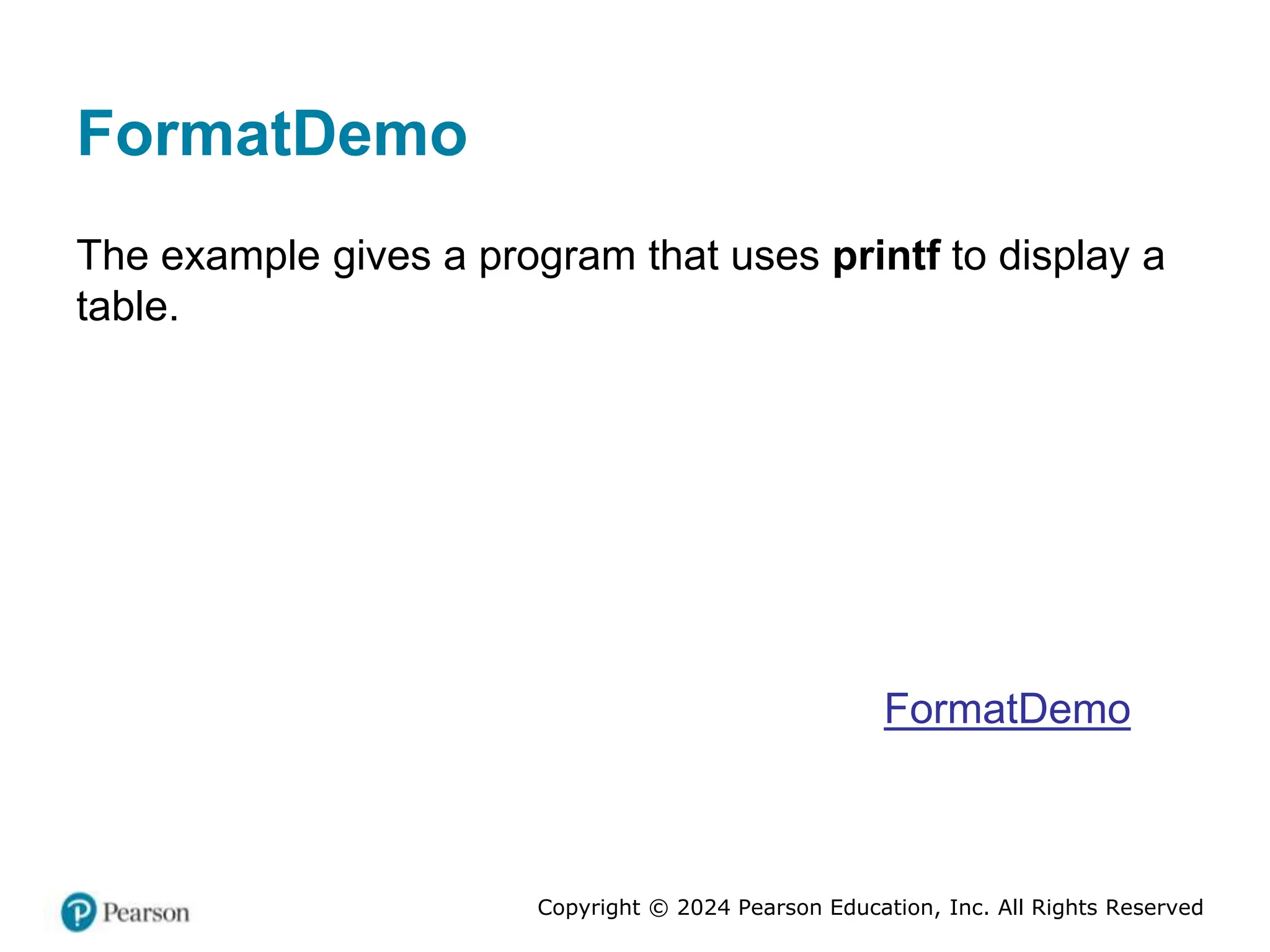 Copyright © 2024 Pearson Education, Inc. All Rights Reserved
FormatDemo
The example gives a program that uses printf to display a
table.
FormatDemo
 