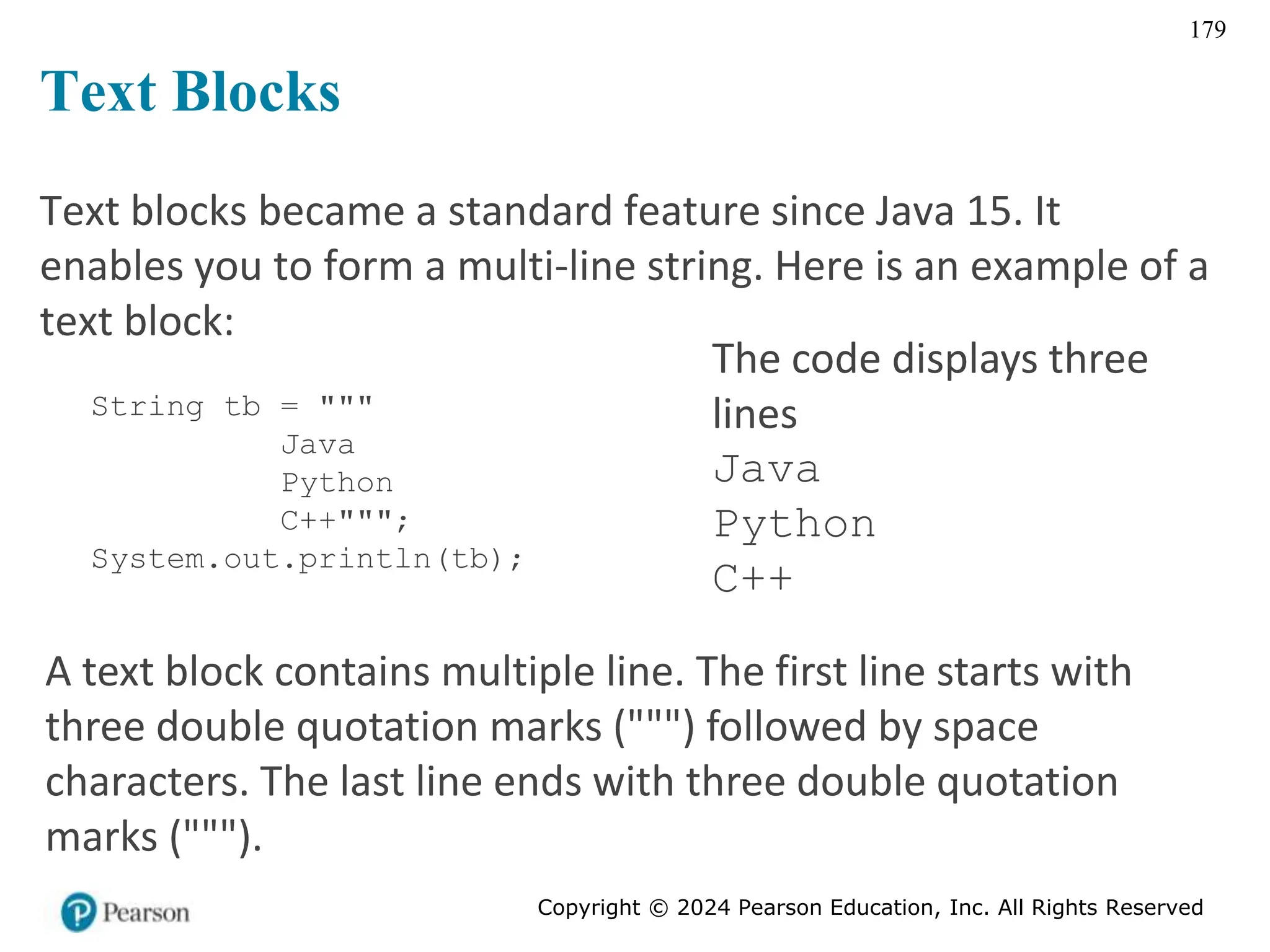 Copyright © 2024 Pearson Education, Inc. All Rights Reserved
179
Text blocks became a standard feature since Java 15. It
enables you to form a multi-line string. Here is an example of a
text block:
String tb = """
Java
Python
C++""";
System.out.println(tb);
The code displays three
lines
Java
Python
C++
A text block contains multiple line. The first line starts with
three double quotation marks (""") followed by space
characters. The last line ends with three double quotation
marks (""").
Text Blocks
 