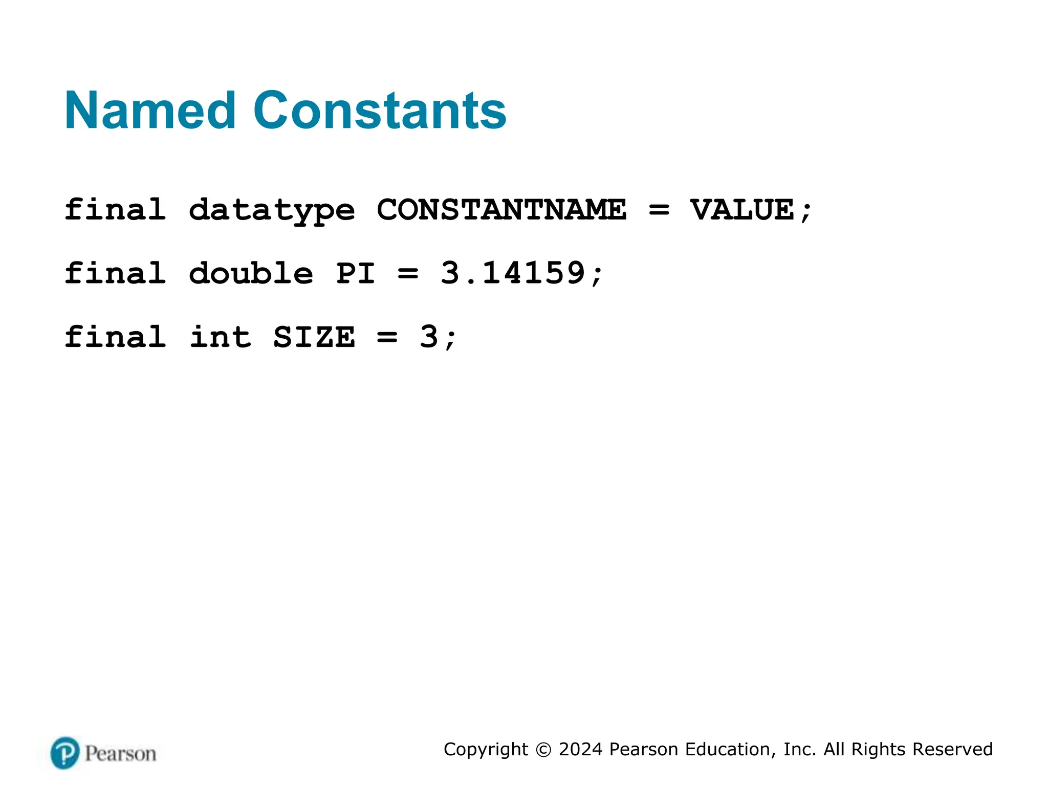 Copyright © 2024 Pearson Education, Inc. All Rights Reserved
Named Constants
final datatype CONSTANTNAME = VALUE;
final double PI = 3.14159;
final int SIZE = 3;
 