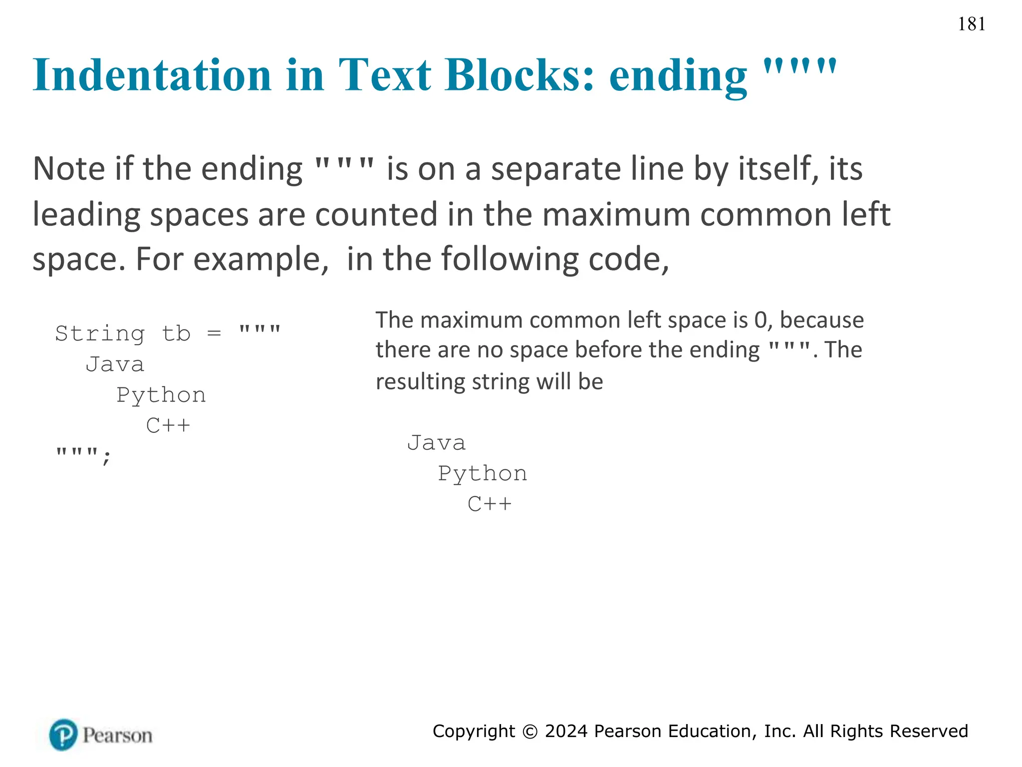 Copyright © 2024 Pearson Education, Inc. All Rights Reserved
181
Indentation in Text Blocks: ending """
Note if the ending """ is on a separate line by itself, its
leading spaces are counted in the maximum common left
space. For example, in the following code,
String tb = """
Java
Python
C++
""";
The maximum common left space is 0, because
there are no space before the ending """. The
resulting string will be
Java
Python
C++
 