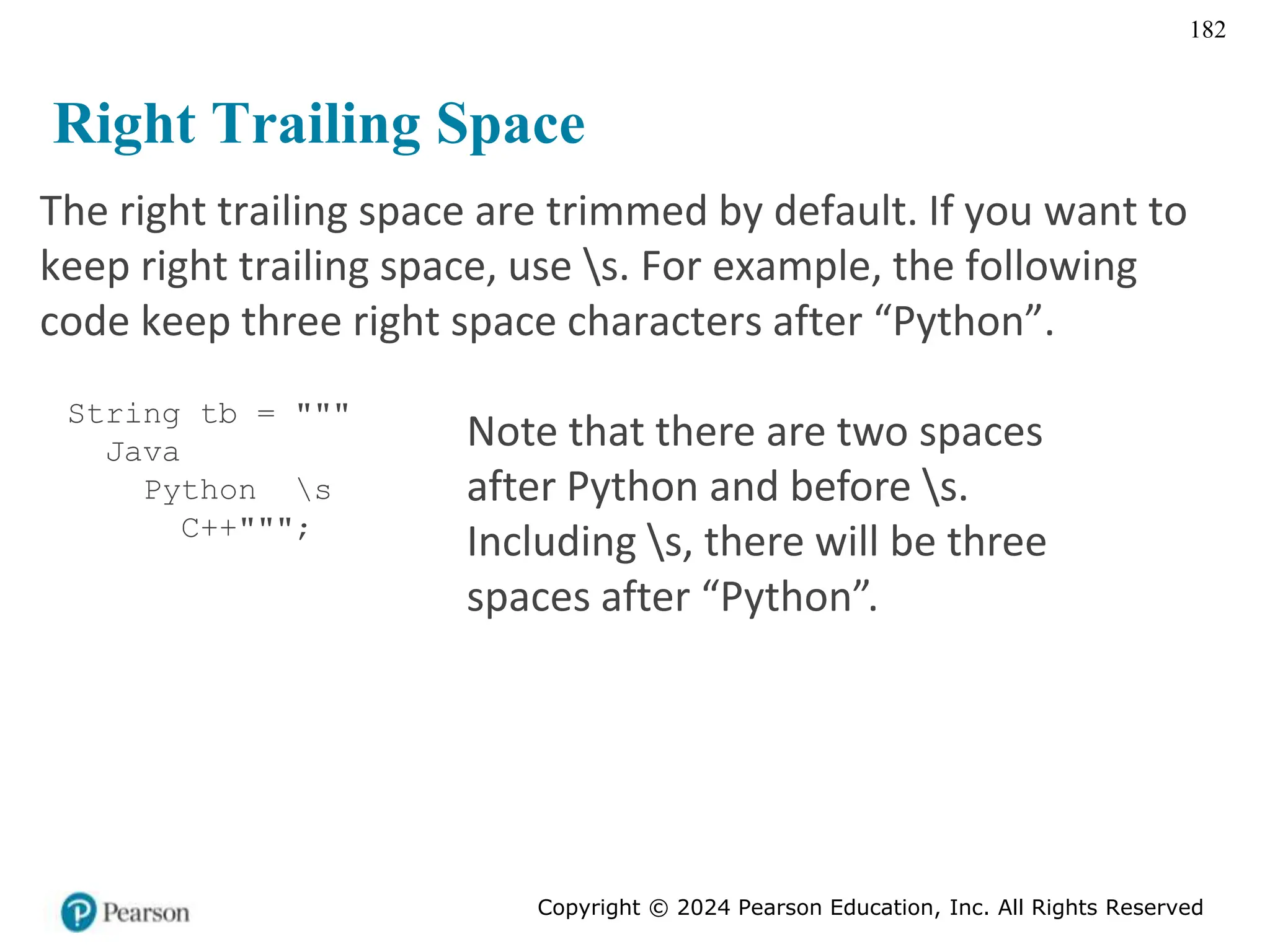 Copyright © 2024 Pearson Education, Inc. All Rights Reserved
182
Right Trailing Space
The right trailing space are trimmed by default. If you want to
keep right trailing space, use s. For example, the following
code keep three right space characters after “Python”.
String tb = """
Java
Python s
C++""";
Note that there are two spaces
after Python and before s.
Including s, there will be three
spaces after “Python”.
 