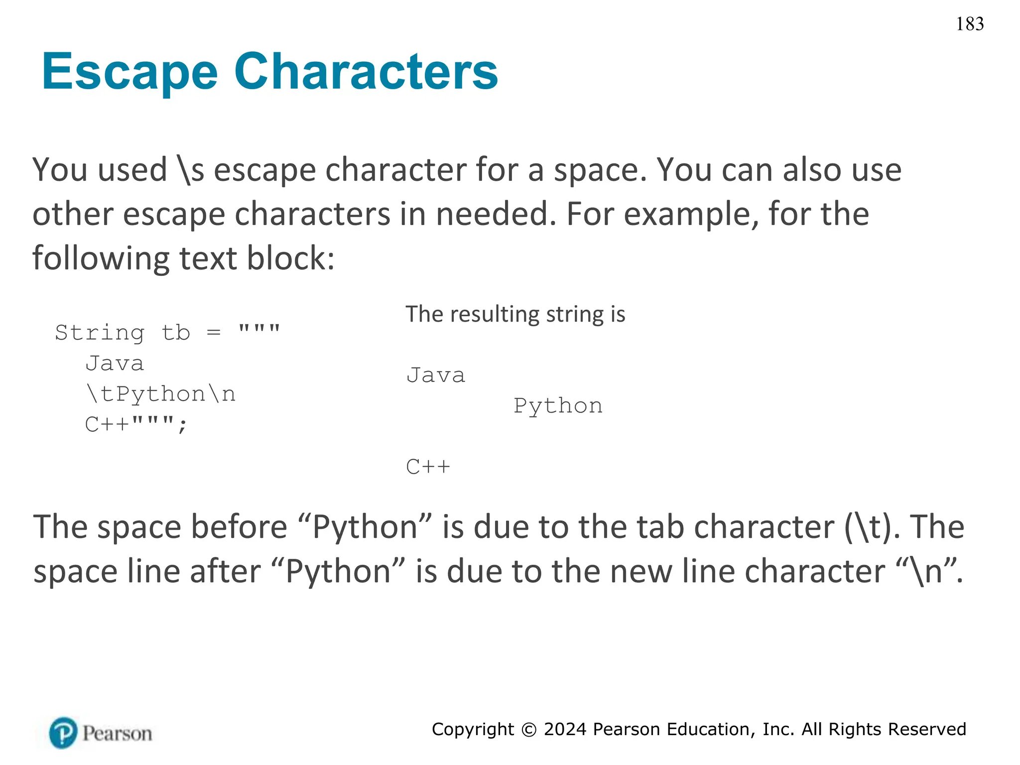 Copyright © 2024 Pearson Education, Inc. All Rights Reserved
183
Escape Characters
You used s escape character for a space. You can also use
other escape characters in needed. For example, for the
following text block:
String tb = """
Java
tPythonn
C++""";
The resulting string is
Java
Python
C++
The space before “Python” is due to the tab character (t). The
space line after “Python” is due to the new line character “n”.
 