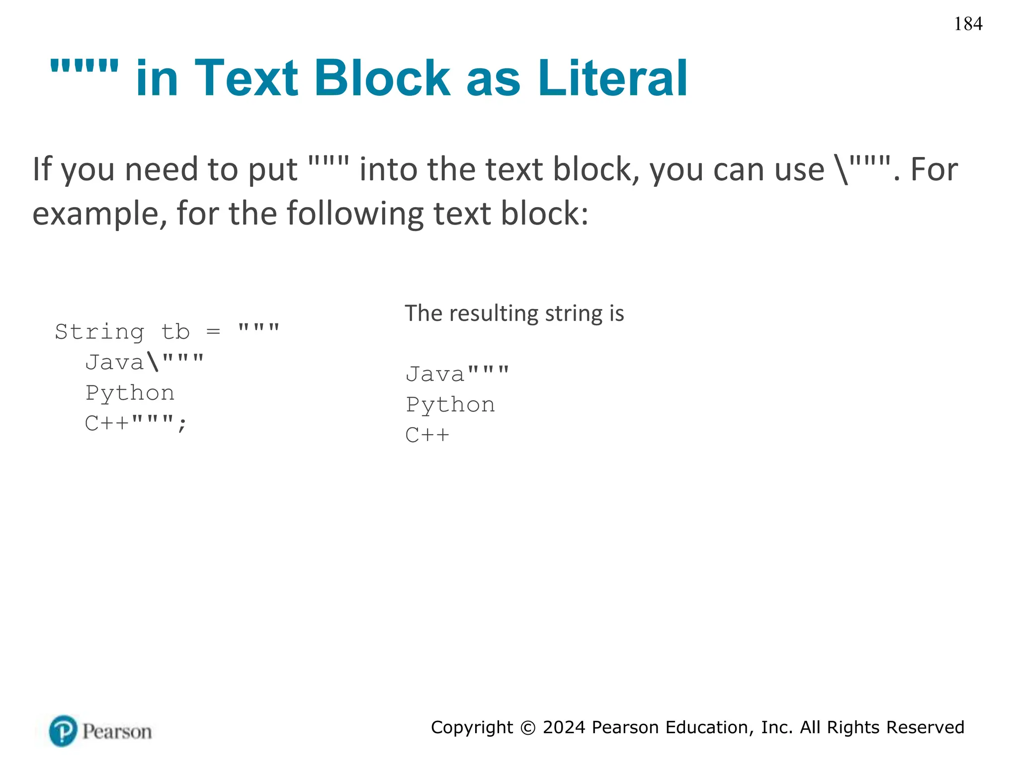 Copyright © 2024 Pearson Education, Inc. All Rights Reserved
184
""" in Text Block as Literal
If you need to put """ into the text block, you can use """. For
example, for the following text block:
String tb = """
Java"""
Python
C++""";
The resulting string is
Java"""
Python
C++
 