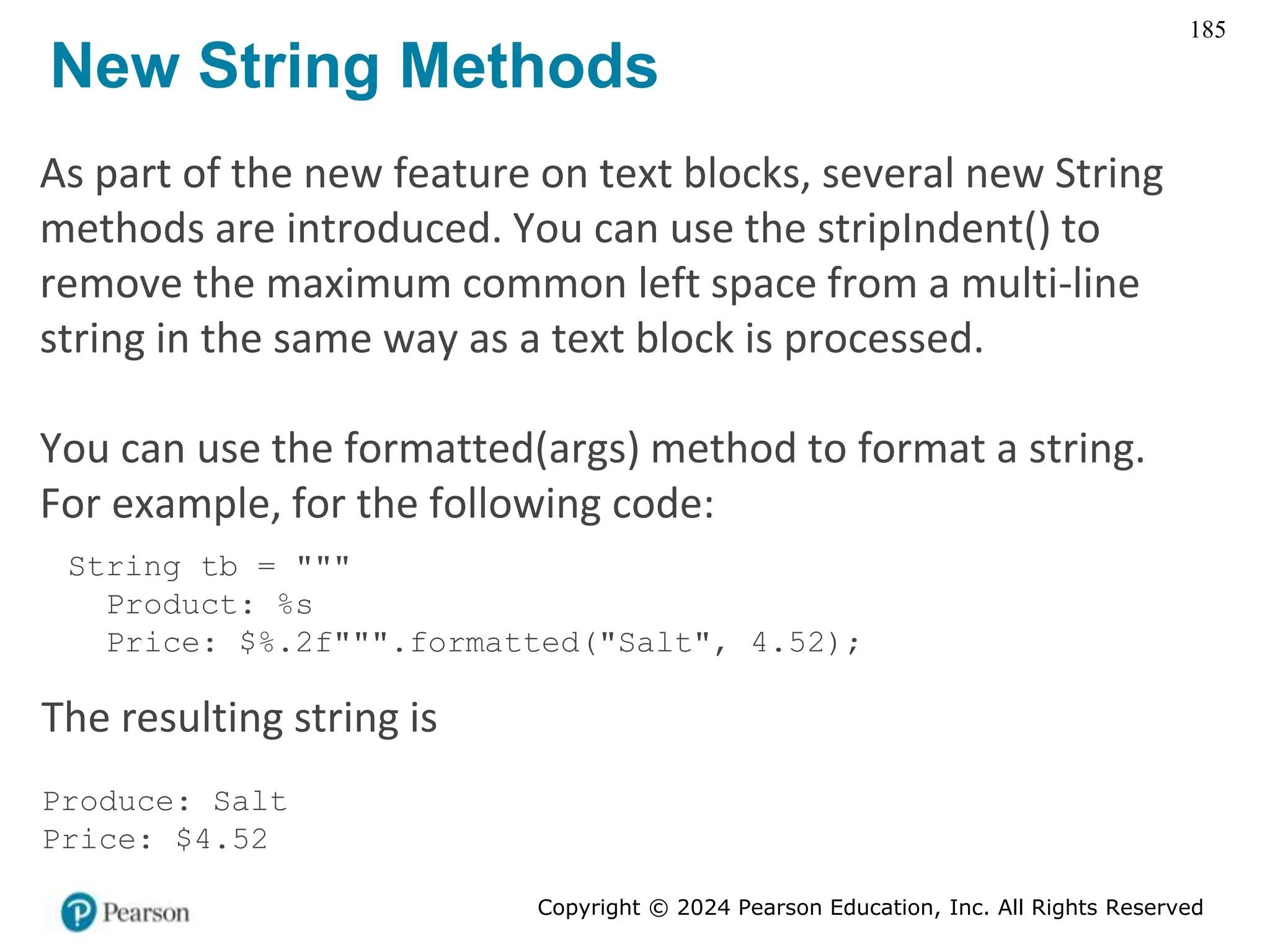 Copyright © 2024 Pearson Education, Inc. All Rights Reserved
185
New String Methods
As part of the new feature on text blocks, several new String
methods are introduced. You can use the stripIndent() to
remove the maximum common left space from a multi-line
string in the same way as a text block is processed.
You can use the formatted(args) method to format a string.
For example, for the following code:
String tb = """
Product: %s
Price: $%.2f""".formatted("Salt", 4.52);
The resulting string is
Produce: Salt
Price: $4.52
 
