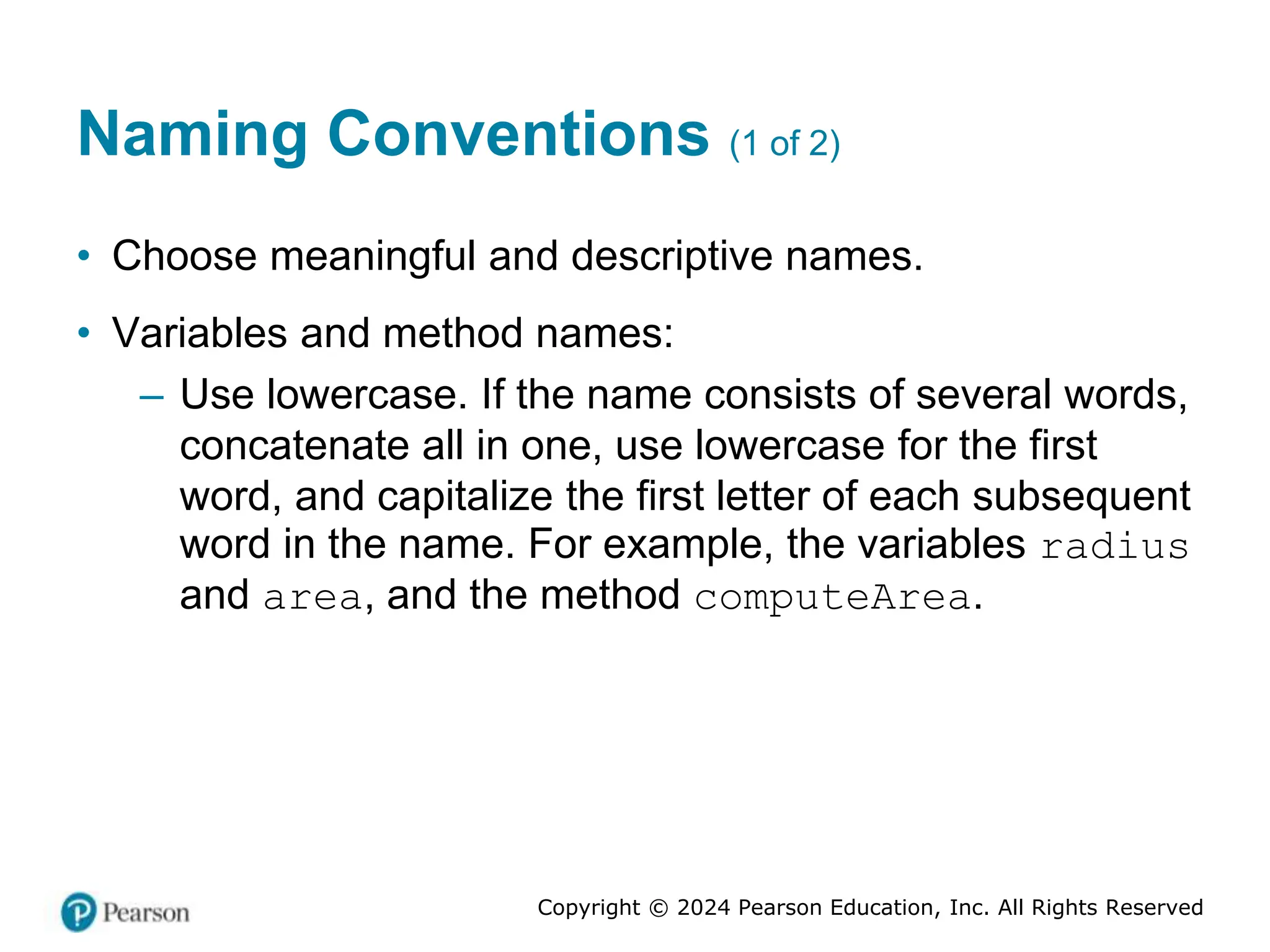 Copyright © 2024 Pearson Education, Inc. All Rights Reserved
Naming Conventions (1 of 2)
• Choose meaningful and descriptive names.
• Variables and method names:
– Use lowercase. If the name consists of several words,
concatenate all in one, use lowercase for the first
word, and capitalize the first letter of each subsequent
word in the name. For example, the variables radius
and area, and the method computeArea.
 