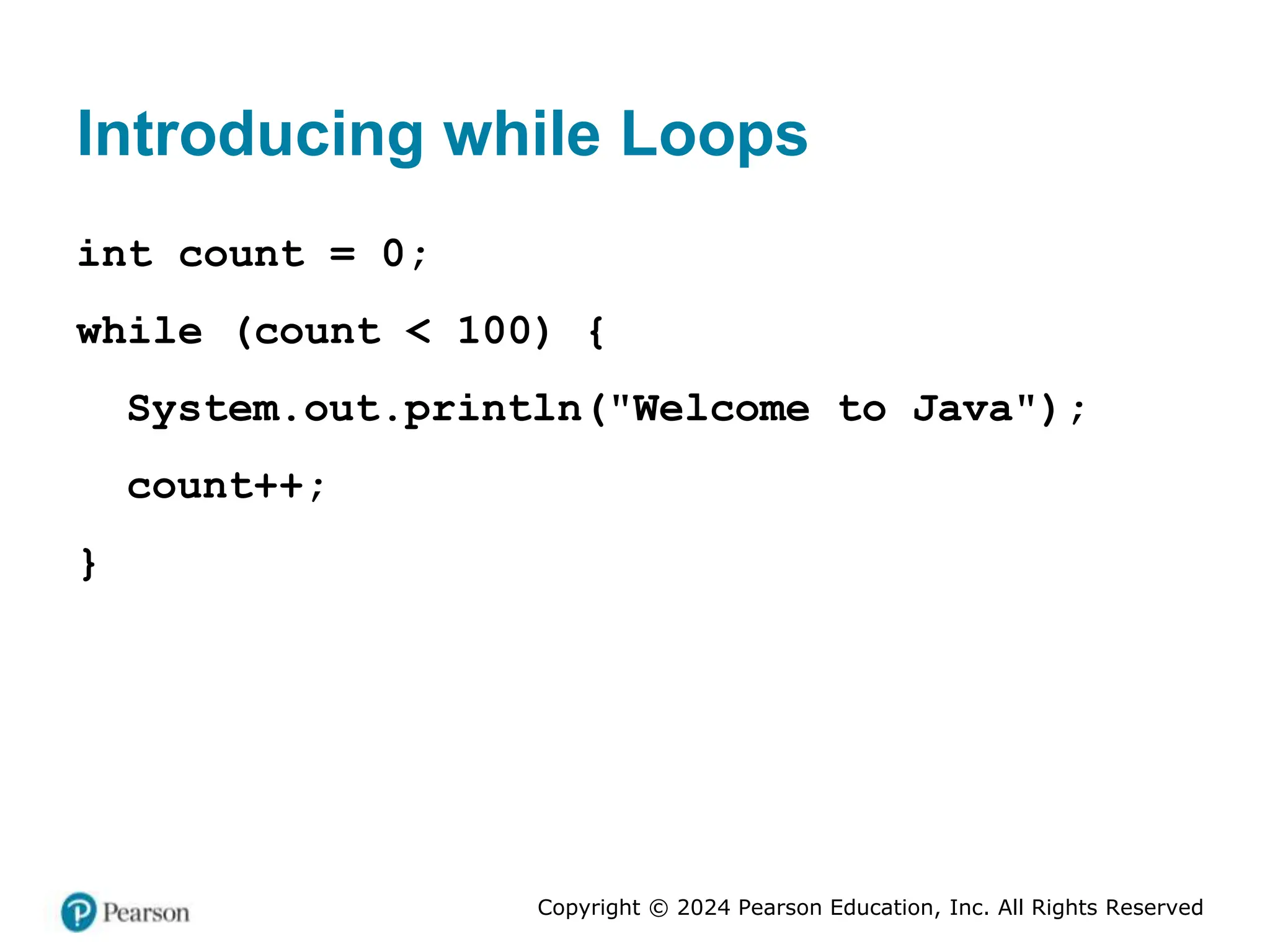 Copyright © 2024 Pearson Education, Inc. All Rights Reserved
Introducing while Loops
int count = 0;
while (count < 100) {
System.out.println("Welcome to Java");
count++;
}
 