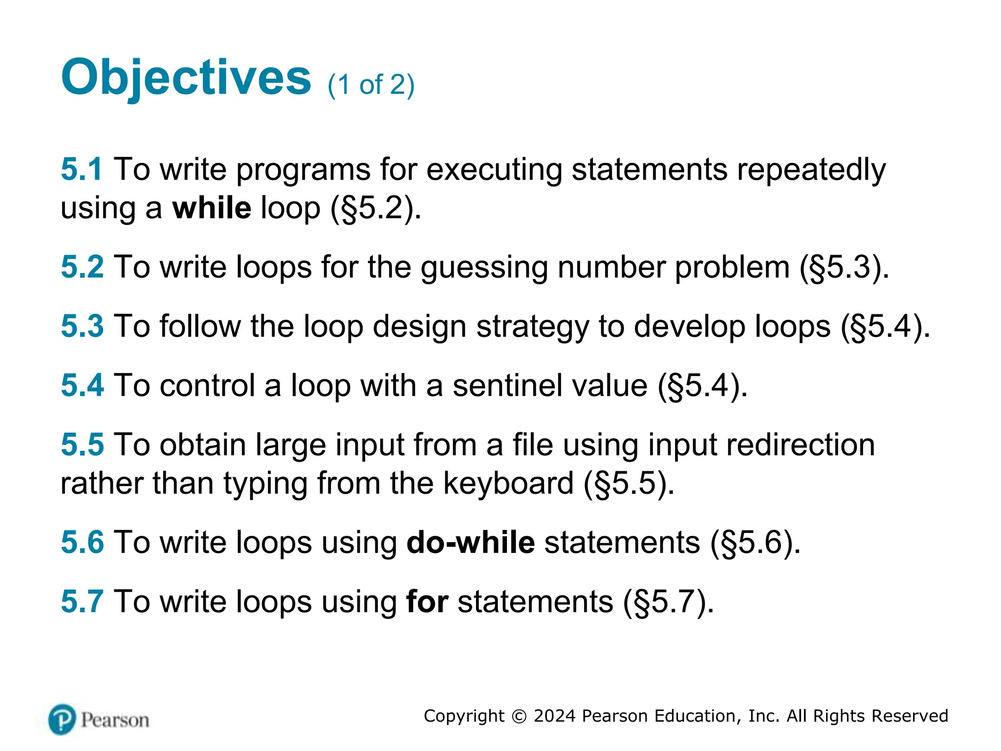 Copyright © 2024 Pearson Education, Inc. All Rights Reserved
Objectives (1 of 2)
5.1 To write programs for executing statements repeatedly
using a while loop (§5.2).
5.2 To write loops for the guessing number problem (§5.3).
5.3 To follow the loop design strategy to develop loops (§5.4).
5.4 To control a loop with a sentinel value (§5.4).
5.5 To obtain large input from a file using input redirection
rather than typing from the keyboard (§5.5).
5.6 To write loops using do-while statements (§5.6).
5.7 To write loops using for statements (§5.7).
 
