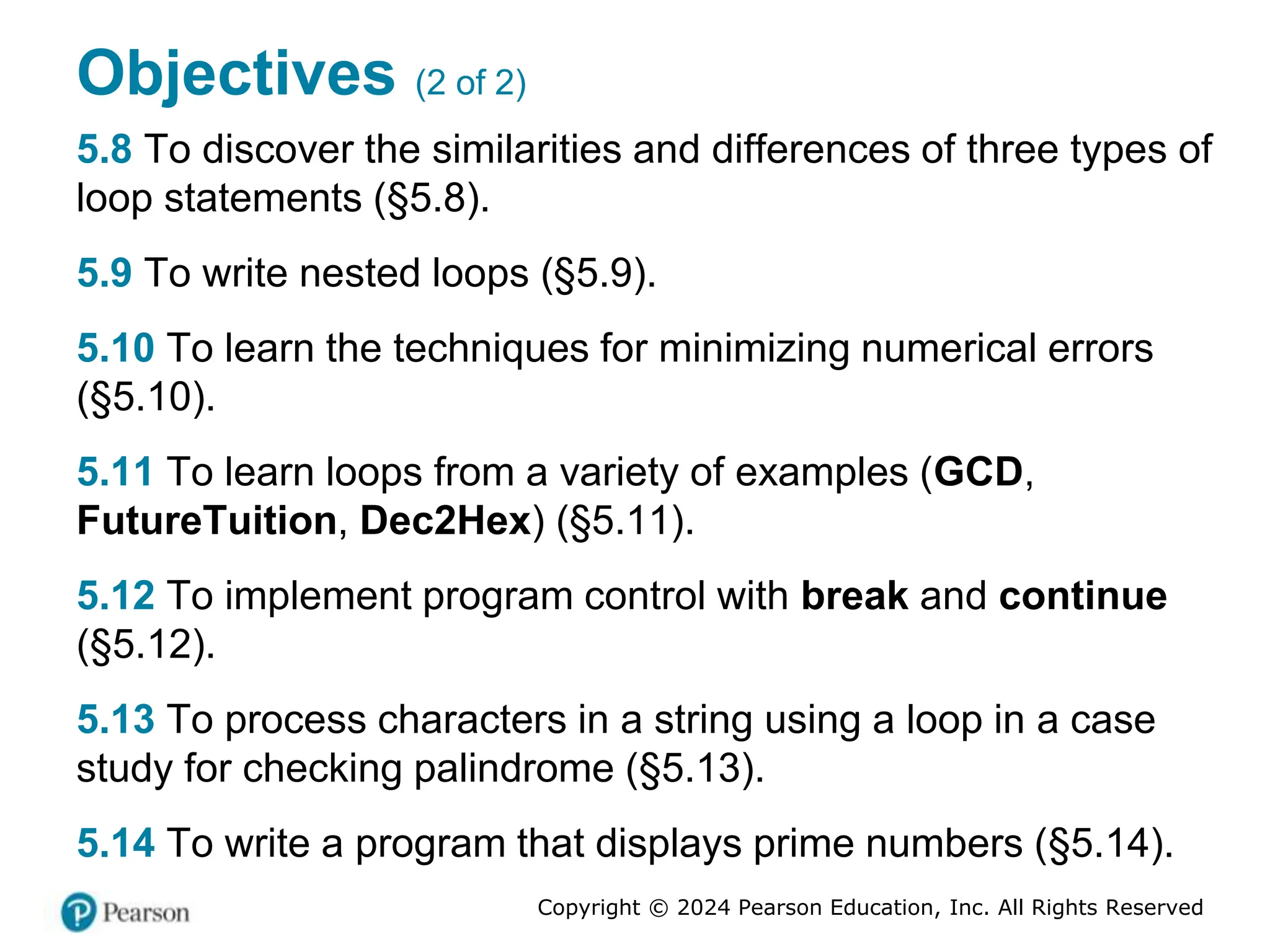 Copyright © 2024 Pearson Education, Inc. All Rights Reserved
Objectives (2 of 2)
5.8 To discover the similarities and differences of three types of
loop statements (§5.8).
5.9 To write nested loops (§5.9).
5.10 To learn the techniques for minimizing numerical errors
(§5.10).
5.11 To learn loops from a variety of examples (GCD,
FutureTuition, Dec2Hex) (§5.11).
5.12 To implement program control with break and continue
(§5.12).
5.13 To process characters in a string using a loop in a case
study for checking palindrome (§5.13).
5.14 To write a program that displays prime numbers (§5.14).
 