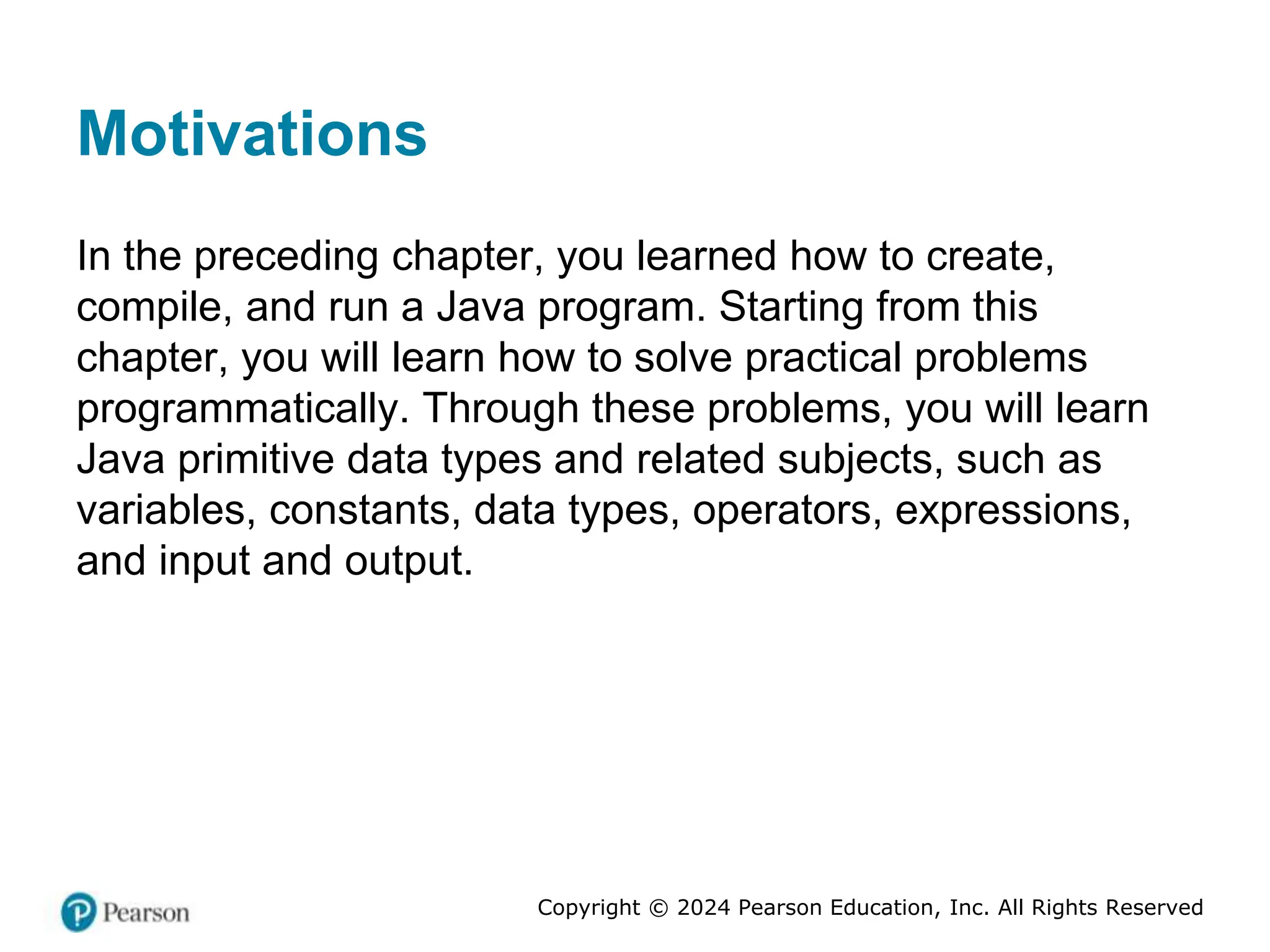 Copyright © 2024 Pearson Education, Inc. All Rights Reserved
Motivations
In the preceding chapter, you learned how to create,
compile, and run a Java program. Starting from this
chapter, you will learn how to solve practical problems
programmatically. Through these problems, you will learn
Java primitive data types and related subjects, such as
variables, constants, data types, operators, expressions,
and input and output.
 