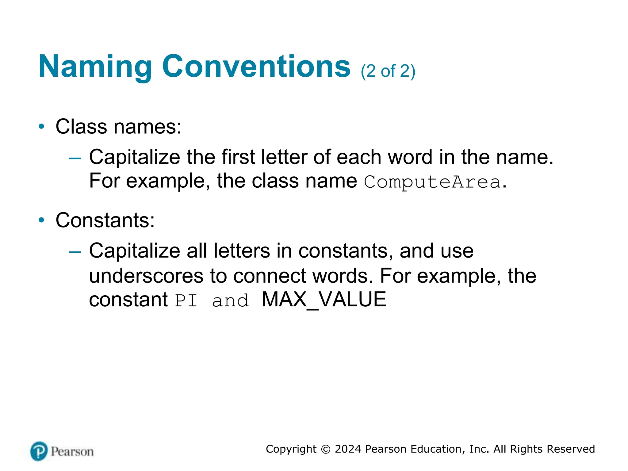 Copyright © 2024 Pearson Education, Inc. All Rights Reserved
Naming Conventions (2 of 2)
• Class names:
– Capitalize the first letter of each word in the name.
For example, the class name ComputeArea.
• Constants:
– Capitalize all letters in constants, and use
underscores to connect words. For example, the
constant PI and MAX_VALUE
 