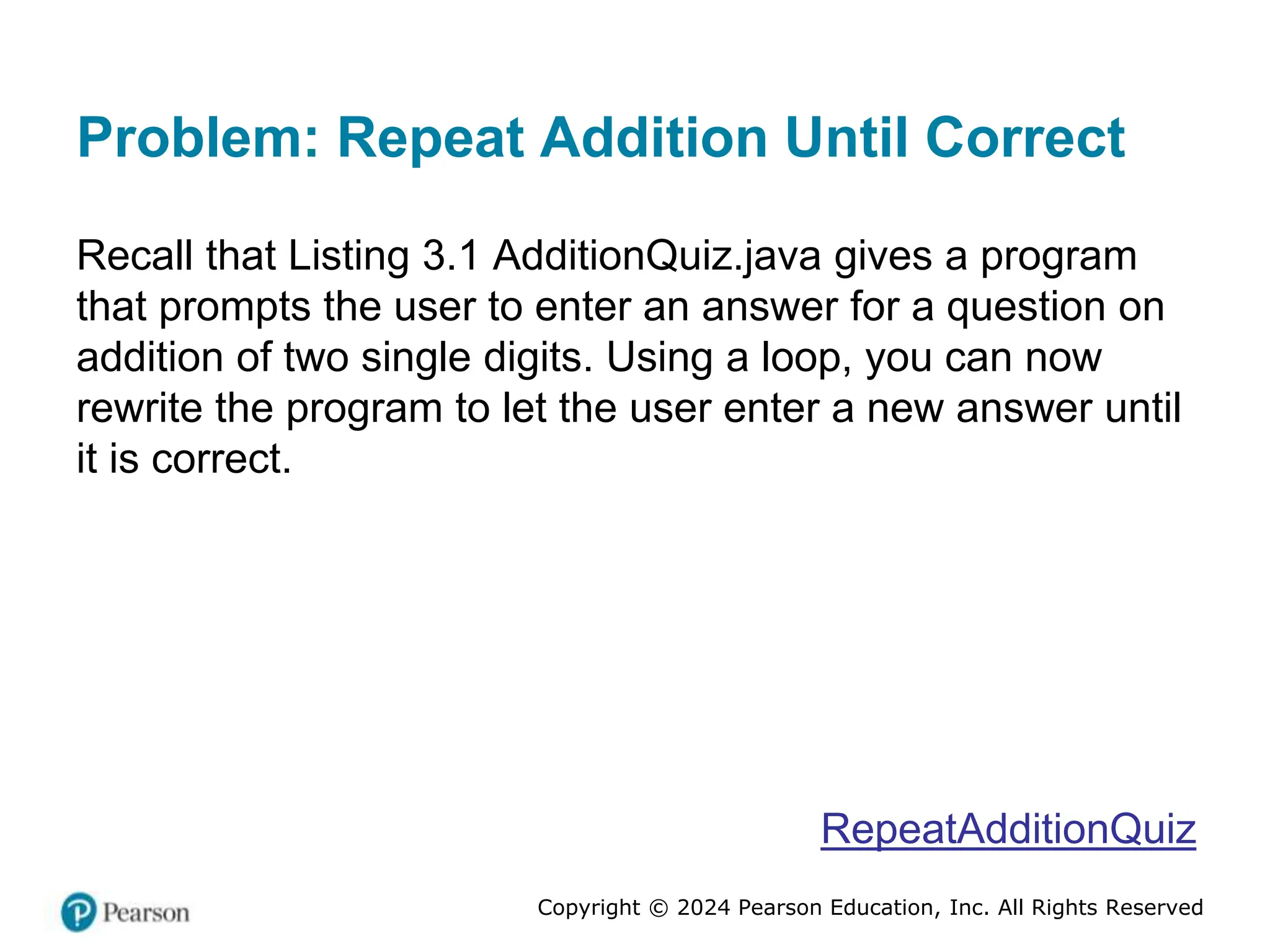 Copyright © 2024 Pearson Education, Inc. All Rights Reserved
Problem: Repeat Addition Until Correct
Recall that Listing 3.1 AdditionQuiz.java gives a program
that prompts the user to enter an answer for a question on
addition of two single digits. Using a loop, you can now
rewrite the program to let the user enter a new answer until
it is correct.
RepeatAdditionQuiz
 