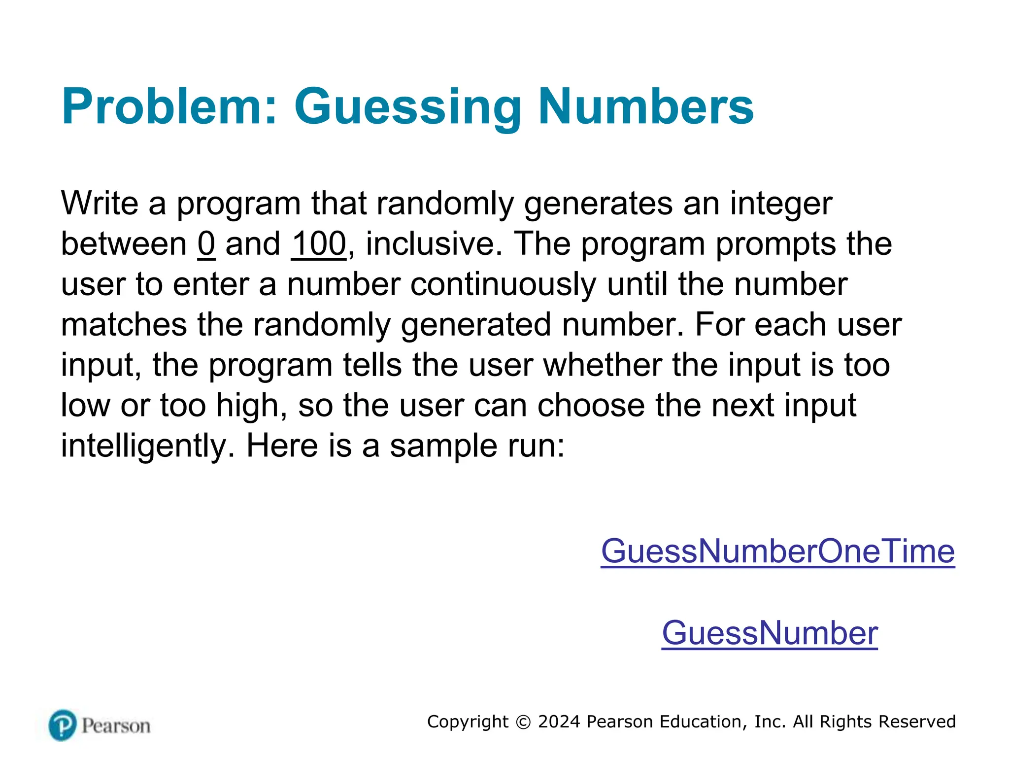 Copyright © 2024 Pearson Education, Inc. All Rights Reserved
Problem: Guessing Numbers
Write a program that randomly generates an integer
between 0 and 100, inclusive. The program prompts the
user to enter a number continuously until the number
matches the randomly generated number. For each user
input, the program tells the user whether the input is too
low or too high, so the user can choose the next input
intelligently. Here is a sample run:
GuessNumberOneTime
GuessNumber
 