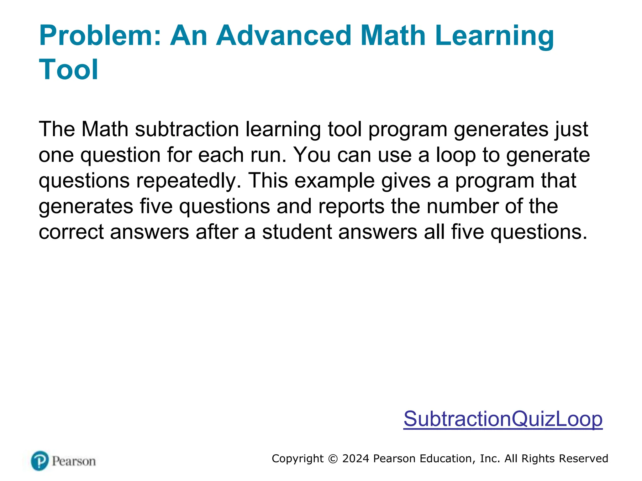 Copyright © 2024 Pearson Education, Inc. All Rights Reserved
Problem: An Advanced Math Learning
Tool
The Math subtraction learning tool program generates just
one question for each run. You can use a loop to generate
questions repeatedly. This example gives a program that
generates five questions and reports the number of the
correct answers after a student answers all five questions.
SubtractionQuizLoop
 