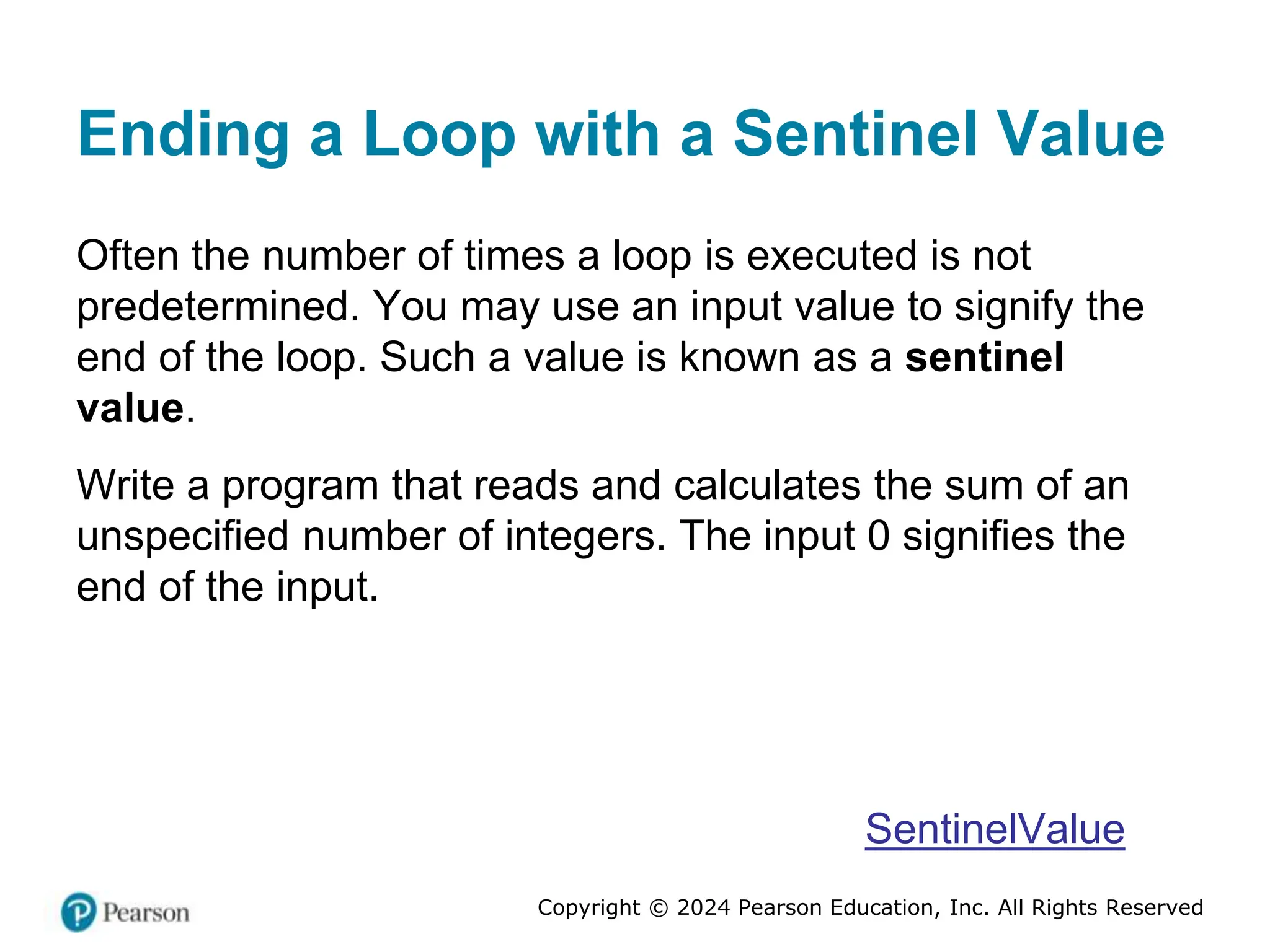 Copyright © 2024 Pearson Education, Inc. All Rights Reserved
Ending a Loop with a Sentinel Value
Often the number of times a loop is executed is not
predetermined. You may use an input value to signify the
end of the loop. Such a value is known as a sentinel
value.
Write a program that reads and calculates the sum of an
unspecified number of integers. The input 0 signifies the
end of the input.
SentinelValue
 
