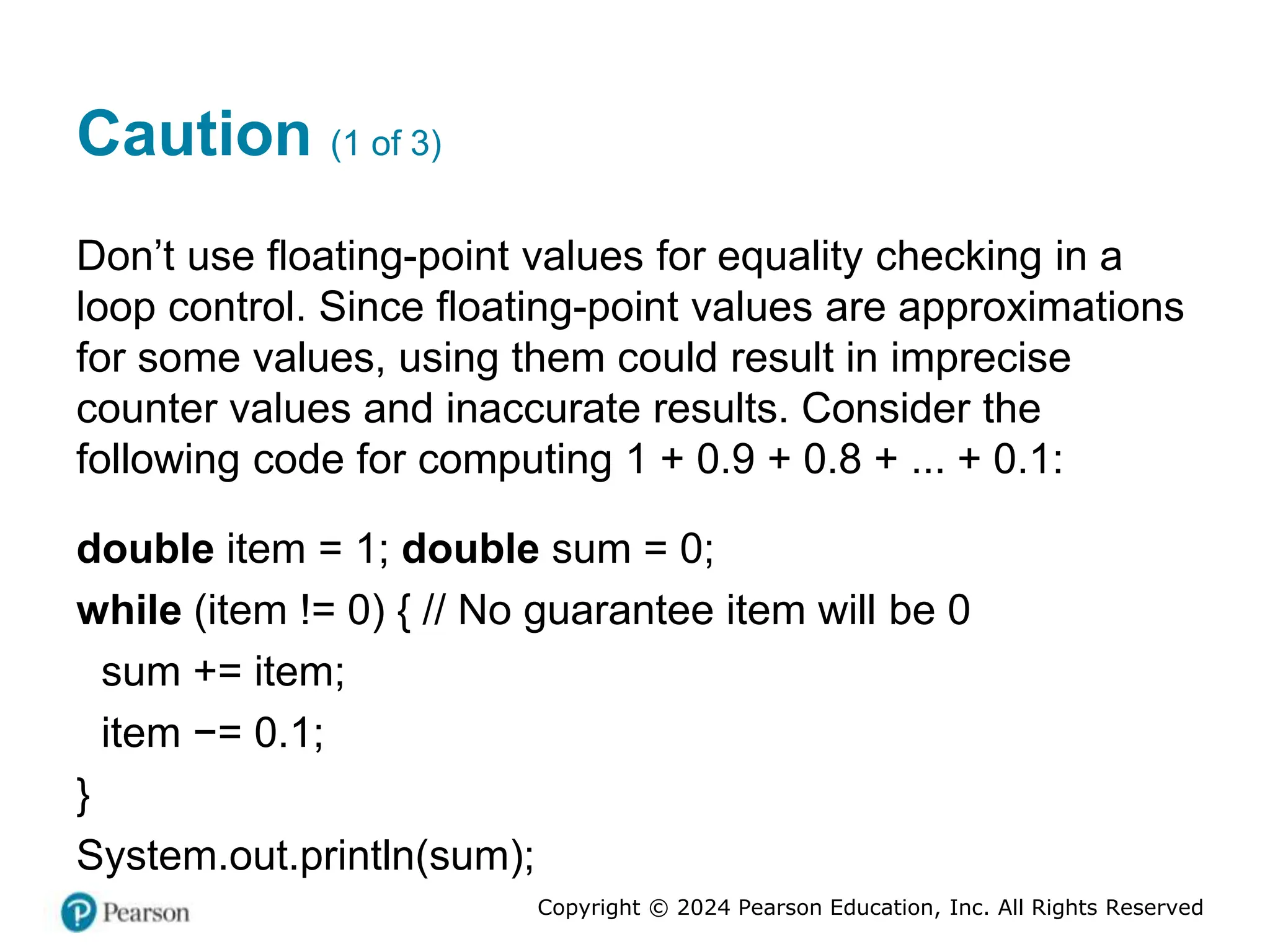 Copyright © 2024 Pearson Education, Inc. All Rights Reserved
Caution (1 of 3)
Don’t use floating-point values for equality checking in a
loop control. Since floating-point values are approximations
for some values, using them could result in imprecise
counter values and inaccurate results. Consider the
following code for computing 1 + 0.9 + 0.8 + ... + 0.1:
double item = 1; double sum = 0;
while (item != 0) { // No guarantee item will be 0
sum += item;
item −= 0.1;
}
System.out.println(sum);
 