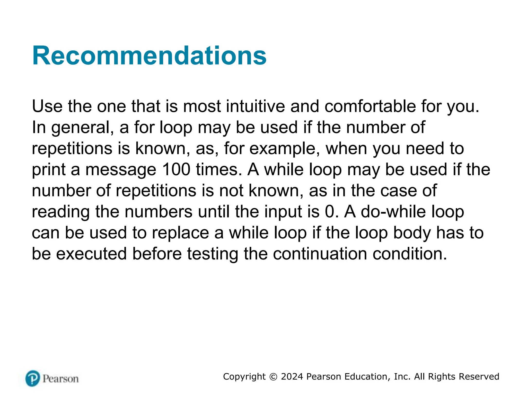 Copyright © 2024 Pearson Education, Inc. All Rights Reserved
Recommendations
Use the one that is most intuitive and comfortable for you.
In general, a for loop may be used if the number of
repetitions is known, as, for example, when you need to
print a message 100 times. A while loop may be used if the
number of repetitions is not known, as in the case of
reading the numbers until the input is 0. A do-while loop
can be used to replace a while loop if the loop body has to
be executed before testing the continuation condition.
 