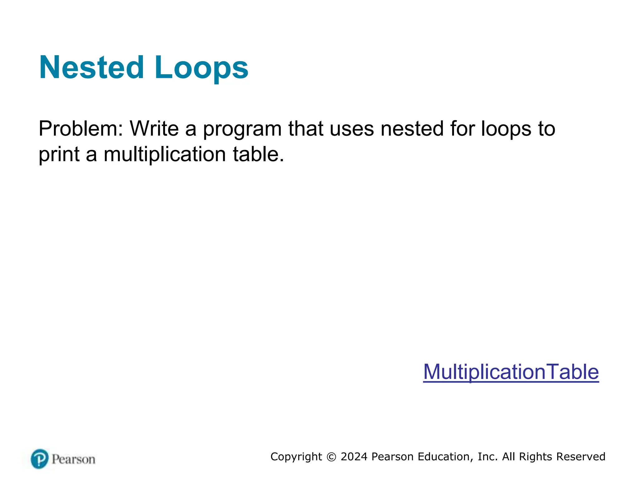 Copyright © 2024 Pearson Education, Inc. All Rights Reserved
Nested Loops
Problem: Write a program that uses nested for loops to
print a multiplication table.
MultiplicationTable
 