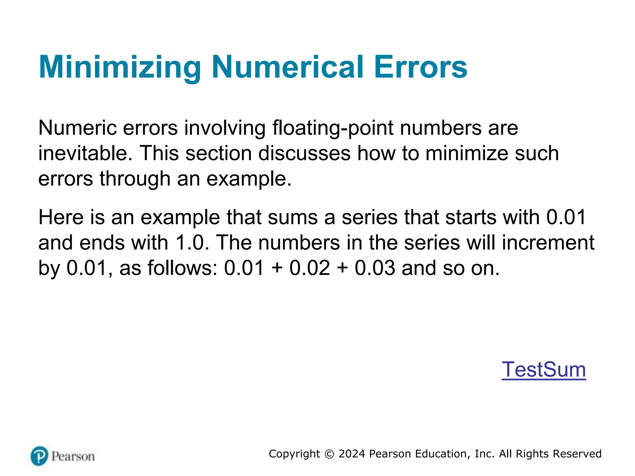 Copyright © 2024 Pearson Education, Inc. All Rights Reserved
Minimizing Numerical Errors
Numeric errors involving floating-point numbers are
inevitable. This section discusses how to minimize such
errors through an example.
Here is an example that sums a series that starts with 0.01
and ends with 1.0. The numbers in the series will increment
by 0.01, as follows: 0.01 + 0.02 + 0.03 and so on.
TestSum
 