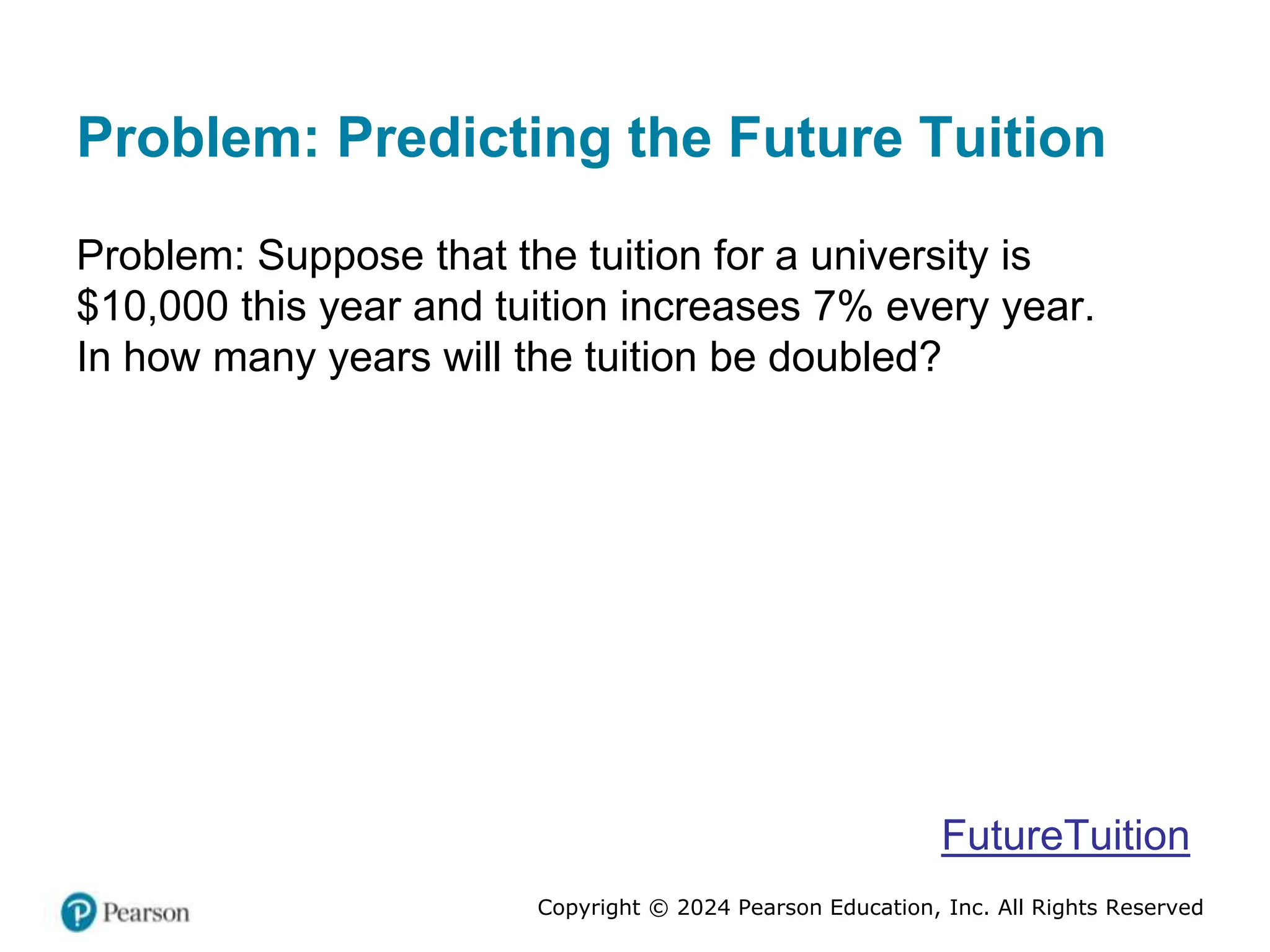 Copyright © 2024 Pearson Education, Inc. All Rights Reserved
Problem: Predicting the Future Tuition
Problem: Suppose that the tuition for a university is
$10,000 this year and tuition increases 7% every year.
In how many years will the tuition be doubled?
FutureTuition
 