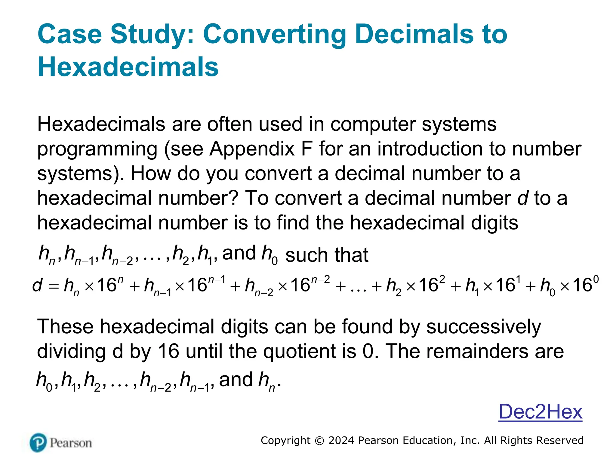 Copyright © 2024 Pearson Education, Inc. All Rights Reserved
Case Study: Converting Decimals to
Hexadecimals
Hexadecimals are often used in computer systems
programming (see Appendix F for an introduction to number
systems). How do you convert a decimal number to a
hexadecimal number? To convert a decimal number d to a
hexadecimal number is to find the hexadecimal digits
1 2 2 1 0
, , , , , , and
n n n
h h h h h h
  such that
1 2 2 1 0
1 2 2 1 0
16 16 16 16 16 16
n n n
n n n
d h h h h h h
 
 
            
These hexadecimal digits can be found by successively
dividing d by 16 until the quotient is 0. The remainders are
0 1 2 2 1
, , , , , , and .
n n n
h h h h h h
 
Dec2Hex
 