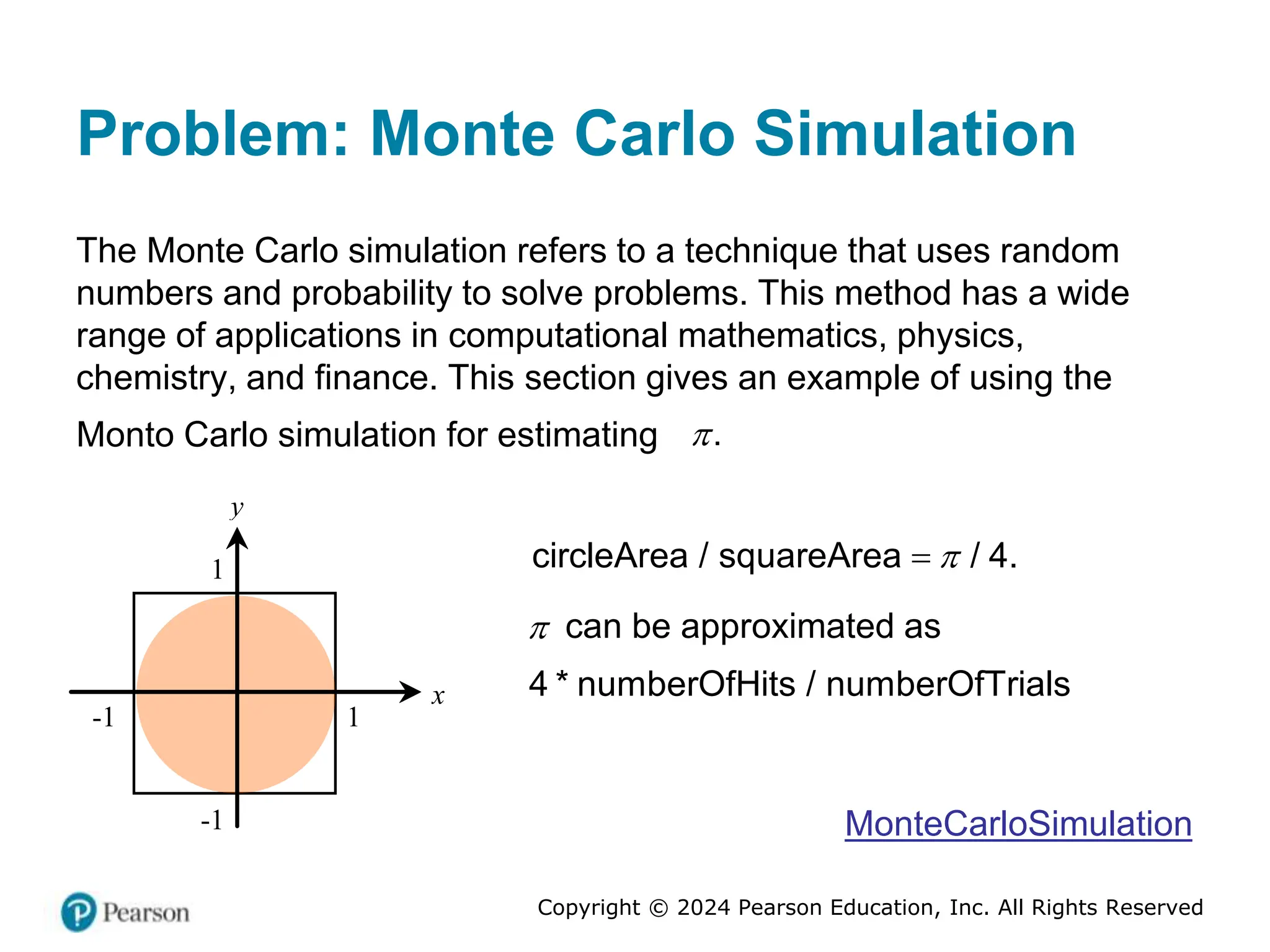 Copyright © 2024 Pearson Education, Inc. All Rights Reserved
Problem: Monte Carlo Simulation
The Monte Carlo simulation refers to a technique that uses random
numbers and probability to solve problems. This method has a wide
range of applications in computational mathematics, physics,
chemistry, and finance. This section gives an example of using the
Monto Carlo simulation for estimating .

x
y
1
-1
1
-1
circleArea / squareArea / 4.


 can be approximated as
4 * numberOfHits / numberOfTrials
MonteCarloSimulation
 