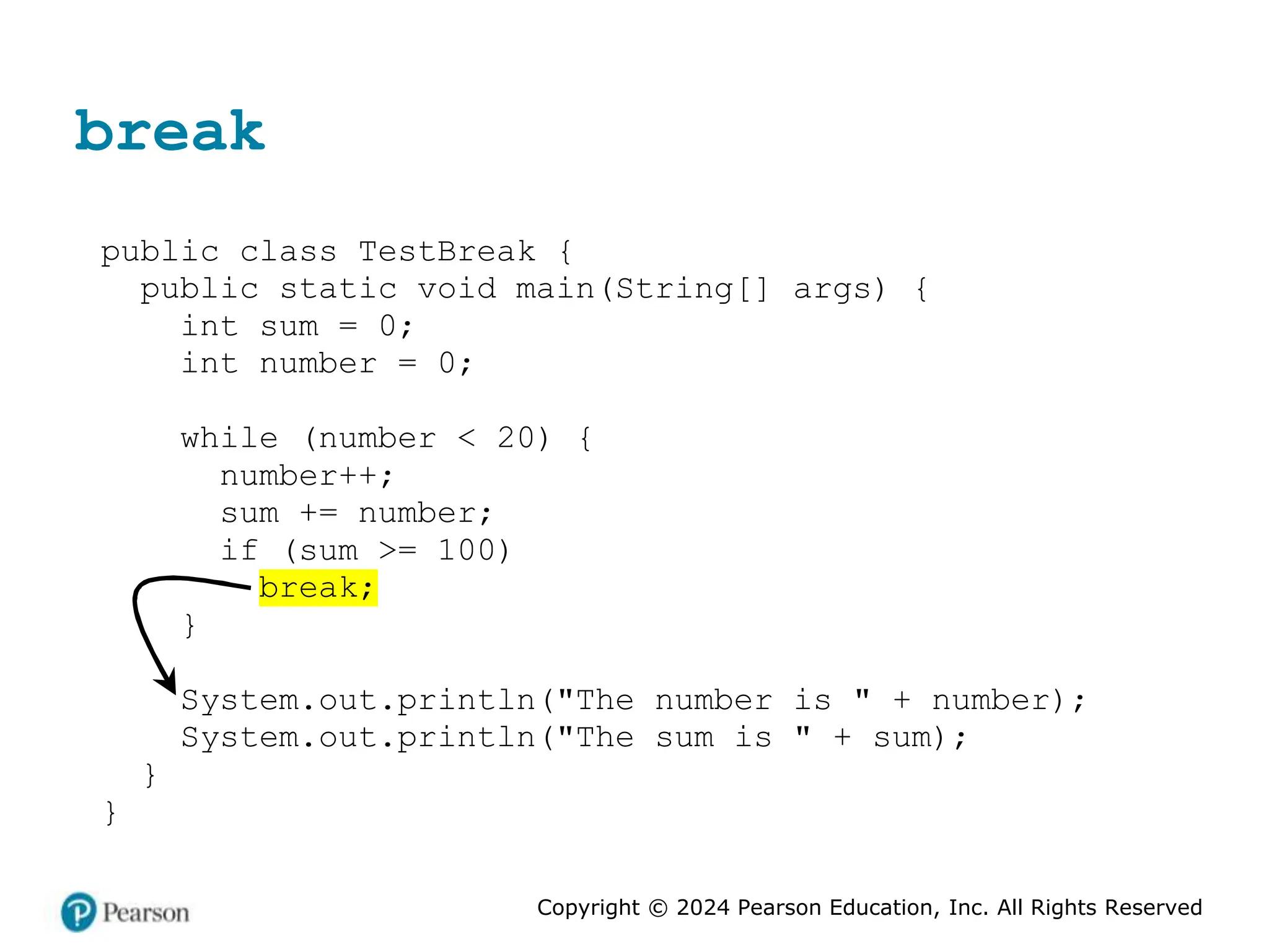 Copyright © 2024 Pearson Education, Inc. All Rights Reserved
break
public class TestBreak {
public static void main(String[] args) {
int sum = 0;
int number = 0;
while (number < 20) {
number++;
sum += number;
if (sum >= 100)
break;
}
System.out.println("The number is " + number);
System.out.println("The sum is " + sum);
}
}
 