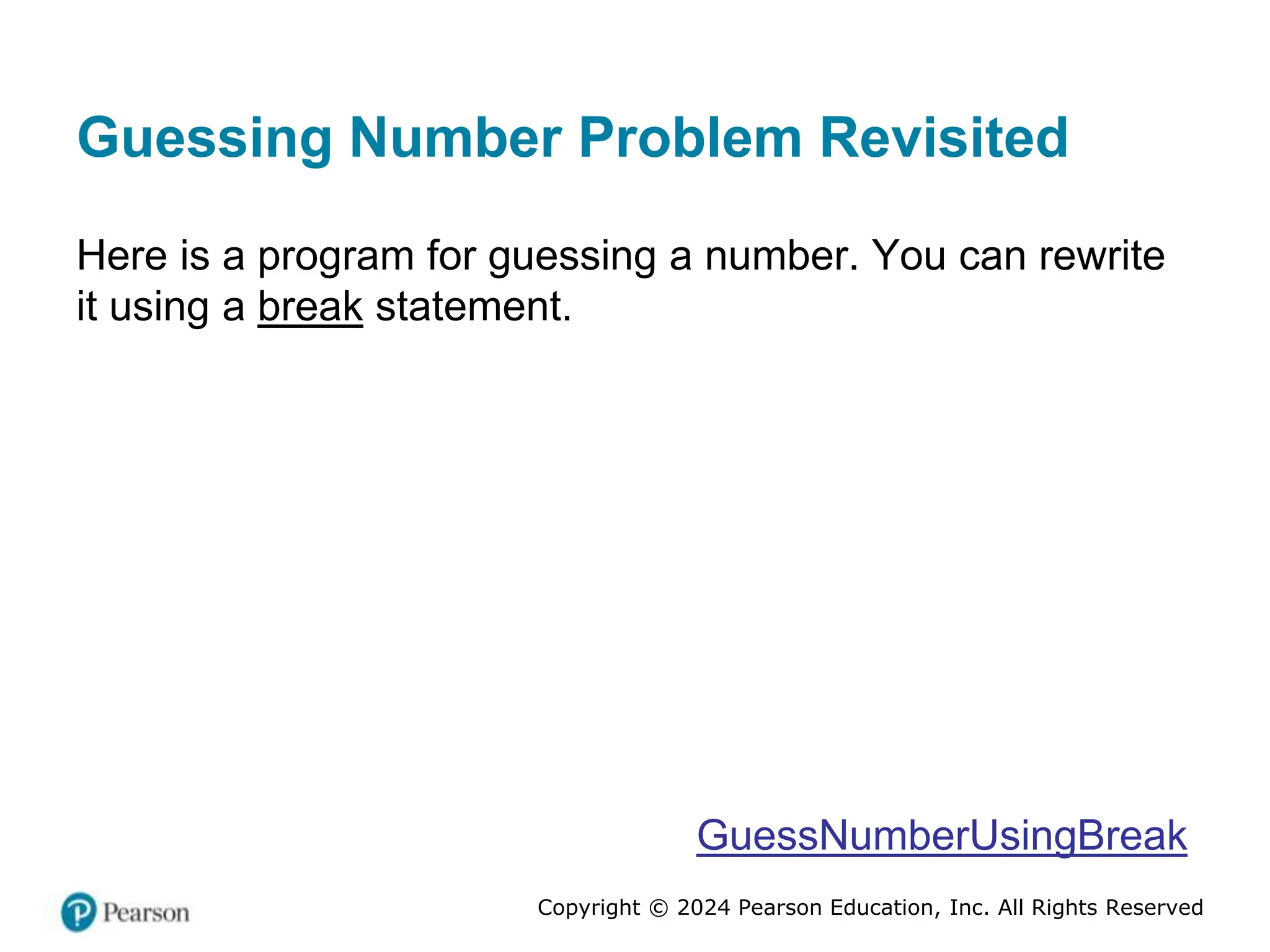 Copyright © 2024 Pearson Education, Inc. All Rights Reserved
Guessing Number Problem Revisited
Here is a program for guessing a number. You can rewrite
it using a break statement.
GuessNumberUsingBreak
 