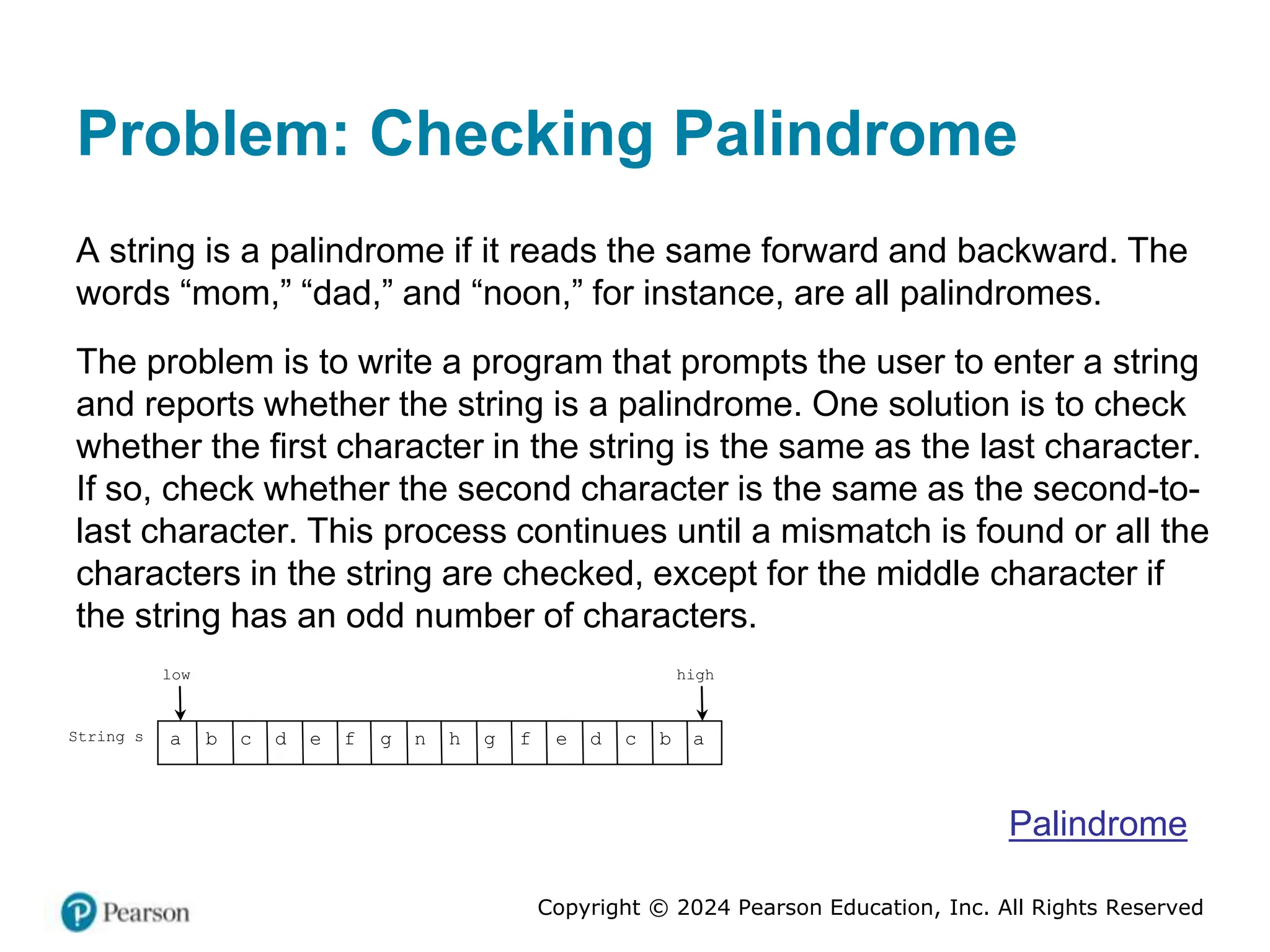 Copyright © 2024 Pearson Education, Inc. All Rights Reserved
Problem: Checking Palindrome
A string is a palindrome if it reads the same forward and backward. The
words “mom,” “dad,” and “noon,” for instance, are all palindromes.
The problem is to write a program that prompts the user to enter a string
and reports whether the string is a palindrome. One solution is to check
whether the first character in the string is the same as the last character.
If so, check whether the second character is the same as the second-to-
last character. This process continues until a mismatch is found or all the
characters in the string are checked, except for the middle character if
the string has an odd number of characters.
String s
low high
a b c d e f g n h g f e d c b a
Palindrome
 