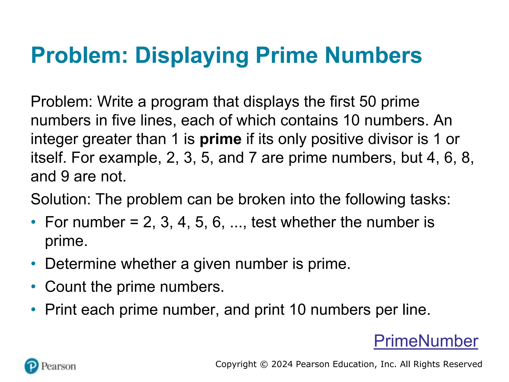 Copyright © 2024 Pearson Education, Inc. All Rights Reserved
Problem: Displaying Prime Numbers
Problem: Write a program that displays the first 50 prime
numbers in five lines, each of which contains 10 numbers. An
integer greater than 1 is prime if its only positive divisor is 1 or
itself. For example, 2, 3, 5, and 7 are prime numbers, but 4, 6, 8,
and 9 are not.
Solution: The problem can be broken into the following tasks:
• For number = 2, 3, 4, 5, 6, ..., test whether the number is
prime.
• Determine whether a given number is prime.
• Count the prime numbers.
• Print each prime number, and print 10 numbers per line.
PrimeNumber
 